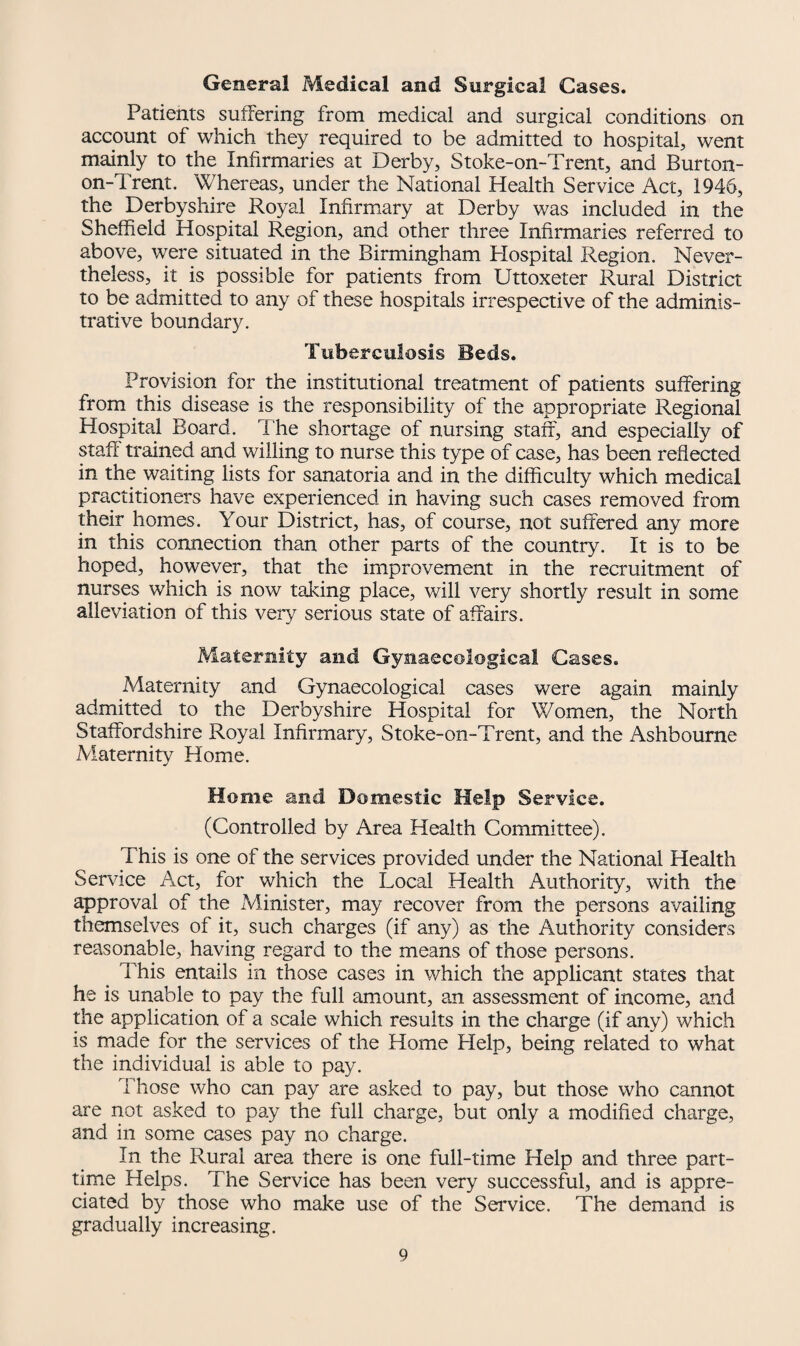 General Medical and Surgical Cases. Patients suffering from medical and surgical conditions on account of which they required to be admitted to hospital, went mainly to the Infirmaries at Derby, Stoke-on-Trent, and Burton- on-d rent. Whereas, under the National Health Service Act, 1946, the Derbyshire Royal Infirmary at Derby was included in the Sheffield Hospital Region, and other three Infirmaries referred to above, were situated in the Birmingham Hospital Region. Never¬ theless, it is possible for patients from Uttoxeter Rural District to be admitted to any of these hospitals irrespective of the adminis¬ trative boundary. Tuberculosis Beds. Provision for the institutional treatment of patients suffering from this disease is the responsibility of the appropriate Regional Hospital Board. The shortage of nursing staff, and especially of staff' trained and willing to nurse this type of case, has been reflected in the waiting lists for sanatoria and in the difficulty which medical practitioners have experienced in having such cases removed from their homes. Your District, has, of course, not suffered any more in this connection than other parts of the country. It is to be hoped, however, that the improvement in the recruitment of nurses which is now taking place, will very shortly result in some alleviation of this very serious state of affairs. Maternity and Gynaecological Cases. Maternity and Gynaecological cases were again mainly admitted to the Derbyshire Hospital for Women, the North Staffordshire Royal Infirmary, Stoke-on-Trent, and the Ashbourne Maternity Home. Home and Domestic Help Service. (Controlled by Area Health Committee). This is one of the services provided under the National Health Service Act, for which the Local Health Authority, with the approval of the Minister, may recover from the persons availing themselves of it, such charges (if any) as the Authority considers reasonable, having regard to the means of those persons. This entails in those cases in which the applicant states that he is unable to pay the full amount, an assessment of income, and the application of a scale which results in the charge (if any) which is made for the services of the Home Help, being related to what the individual is able to pay. Those who can pay are asked to pay, but those who cannot are not asked to pay the full charge, but only a modified charge, and in some cases pay no charge. In the Rural area there is one full-time Help and three part- time Helps. The Service has been very successful, and is appre¬ ciated by those who make use of the Service. The demand is gradually increasing.