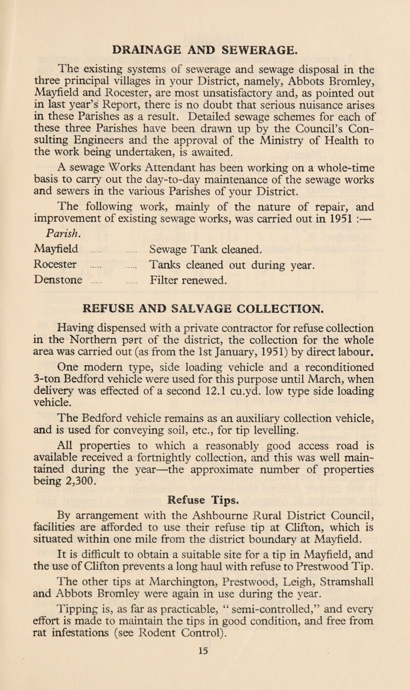 DRAINAGE AND SEWERAGE. The existing systems of sewerage and sewage disposal in the three principal villages in your District, namely, Abbots Bromley, Mayfield and Rocester, are most unsatisfactory and, as pointed out in last year’s Report, there is no doubt that serious nuisance arises in these Parishes as a result. Detailed sewage schemes for each of these three Parishes have been drawn up by the Council’s Con¬ sulting Engineers and the approval of the Ministry of Health to the work being undertaken, is awaited. A sewage Works Attendant has been working on a whole-time basis to carry out the day-to-day maintenance of the sewage works and sewers in the various Parishes of your District. The following work, mainly of the nature of repair, and improvement of existing sewage works, was carried out in 1951 :— Parish. Mayfield . Sewage Tank cleaned. Rocester . Tanks cleaned out during year. Denstone . Filter renewed. REFUSE AND SALVAGE COLLECTION. Having dispensed with a private contractor for refuse collection in the Northern part of the district, the collection for the whole area was carried out (as from the 1st January, 1951) by direct labour. One modern type, side loading vehicle and a reconditioned 3-ton Bedford vehicle were used for this purpose until March, when delivery was effected of a second 12.1 cu.yd. low type side loading vehicle. The Bedford vehicle remains as an auxiliary collection vehicle, and is used for conveying soil, etc., for tip levelling. All properties to which a reasonably good access road is available received a fortnightly collection, and this was well main¬ tained during the year—the approximate number of properties being 2,300. Refuse Tips. By arrangement with the Ashbourne Rural District Council, facilities are afforded to use their refuse tip at Clifton, which is situated within one mile from the district boundary at Mayfield. It is difficult to obtain a suitable site for a tip in Mayfield, and the use of Clifton prevents a long haul with refuse to Prestwood Tip. The other tips at Marchington, Prestwood, Leigh, Stramshall and Abbots Bromley were again in use during the year. Tipping is, as far as practicable, “ semi-controlled,” and every effort is made to maintain the tips in good condition, and free from rat infestations (see Rodent Control).