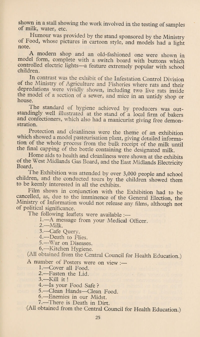 shown in a stall showing the work involved in the testing of samples of milk, water, etc. Humour was provided by the stand sponsored by the Ministry of Food, whose pictures in cartoon style, and models had a light note. ^ A modern shop and an old-fashioned one were shown in model form, complete with a switch board with buttons which controlled electric lights -a feature extremely popular with school children. In contrast was the exhibit of the Infestation Control Division of the Ministry of Agriculture and Fisheries where rats and their depredations were vividly shown, including two live rats inside the model ot a section of a sewer, and mice in an untidy shop or house. The standard of hygiene achieved by producers was out¬ standingly well illustrated at the stand of a local firm of bakers ana confectioners, which also had a manicurist giving free demon¬ stration. Protection and cleanliness were the theme of an exhibition which showed a model pasteurisation plant, giving detailed informa¬ tion of the whole process from the bulk receipt of the milk until the final capping of the bottle containing the designated milk. Home aids to health and cleanliness were shown at the exhibits of the West Mialands Gas Board, and the East Midlands Electricity Board. The Exhibition was attended by over 3,000 people and school children, and the conducted tours by the children showed them to be keenly interested in all the exhibits. Film shows in conjunction with the Exhibition had to be cancelled, as, due to the imminence of the General Election, the Ministry of Information would not release any films, although not of political significance. The following leaflets were available :— 1. —A message from your Medical Officer. 2. —Milk. 3. —Cafe Query. 4. —Death to Flies. 5. —War on Diseases. 6. —■-Kitchen Hygiene. (All obtained from the Central Council for Health Education.) A number of Posters were on view :— 1. —Cover all Food. 2. —Fasten the Lid. 3. —Kill it ! 4. —Is your Food Safe ? 5. —Clean Hands—Clean Food. 6. —Enemies in our Midst. 7. —There is Death in Dirt. (All obtained from the Central Council for Health Education.)