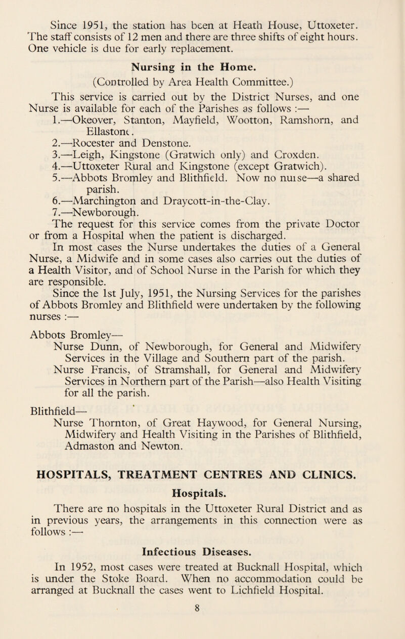 since 1951, the station has been at Heath House, Uttoxeter. The staff consists of 12 men and there are three shifts of eight hours. One vehicle is due for early replacement. Nursing in the Home. (Controlled by Area Health Committee.) This service is carried out by the District Nurses, and one Nurse is available for each of the Parishes as follows :— 1. —Okeover, Stanton, Mayfield, Wootton, Ramshorn, and Ellastonc. 2. —Rocester and Den stone. 3. —'Leigh, Kingstone (Gratwich only) and Croxden. 4. —Uttoxeter Rural and Kingstone (except Gratwich). 5. —^Abbots Bromley and Blithfield. Now no nuise—a shared parish. 6. —Marchington and Draycott-in-the-Clay. 7. —'Newborough. The request for this service comes from the private Doctor or from a Hospital when the patient is discharged. In most cases the Nurse undertakes the duties of a General Nurse, a Midwife and in some cases also carries out the duties of a Health Visitor, and of School Nurse in the Parish for which they are responsible. Since the 1st July, 1951, the Nursing Services for the parishes of Abbots Bromley and Blithfield were undertaken by the following nurses :— Abbots Bromley— Nurse Dunn, of Newborough, for General and Midwifery Services in the Village and Southern part of the parish. Nurse Francis, of Stramshall, for General and Midwifery Services in Northern part of the Parish—also Health Visiting for all the parish. Blithfield— Nurse Thornton, of Great Haywood, for General Nursing, Midwifery and Health Visiting in the Parishes of Blithfield, Admaston and Newton. HOSPITALS, TREATMENT CENTRES AND CLINICS. Hospitals. There are no hospitals in the Uttoxeter Rural District and as in previous years, the arrangements in this connection were as follows :— Infectious Diseases. In 1952, most cases were treated at Bucknall Hospital, which is under the Stoke Board. When no accommodation could be arranged at Bucknall the cases went to Lichfield Hospital.