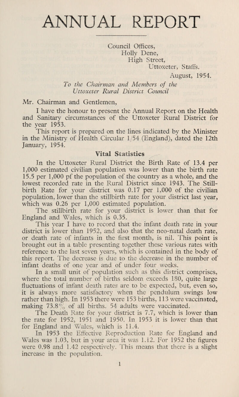 ANNUAL REPORT Council Offices, Holly Dene, High Street, Uttoxeter, Staffs. August, 1954. To the Chairman and Members of the Uttoxeter Rural District Council Mr. Chairman and Gentlemen, I have the honour to present the Annual Report on the Health and Sanitary circumstances of the Uttoxeter Rural District for the year 1953. This report is prepared on the lines indicated by the Minister in the Ministry of Health Circular 1/54 (England), dated the 12th January, 1954. Vital Statistics In the Uttoxeter Rural District the Birth Rate of 13.4 per 1,000 estimated civilian population was lower than the birth rate 15.5 per 1,000 pf the population of the country as a whole, and the lowest recorded rate in the Rural District since 1943. The Still¬ birth Rate for your district was 0.17 per 1,000 of the civilian population, lower than the stillbirth rate for your district last year, which was 0.26 per 1,000 estimated population. The stillbirth rate for your district is lower than that for England and Wales, which is 0.35. This year I have to record that the infant death rate in your district is lower than 1952, and also that the neo-natal death rate, or death rate of infants in the first month, is nil. This point is brought out in a table presenting together these various rates with reference to the last seven years, which is contained in the body of this report. The decrease is due to the decrease in the number of infant deaths of one year and of under four weeks. In a small unit of population such as this district comprises, where the total number of births seldom exceeds 180, quite large fluctuations of infant death rates are to be expected, but, even so, it is always more satisfactory when the pendulum swings low rather than high. In 1953 there were 153 births, 113 were vaccinated, making 73.8% of all births. 54 adults were vaccinated. The Death Rate for your district is 7.7, which is lower than the rate for 1952, 1951 and 1950. In 1953 it is lower than that for England and Wales, which is 11.4. In 1953 the Effective Reproduction Rate for England and Wales was 1.03, but in your area it was 1.12. For 1952 the figures were 0.98 and 1.42 respectively. This means that there is a slight increase in the population.