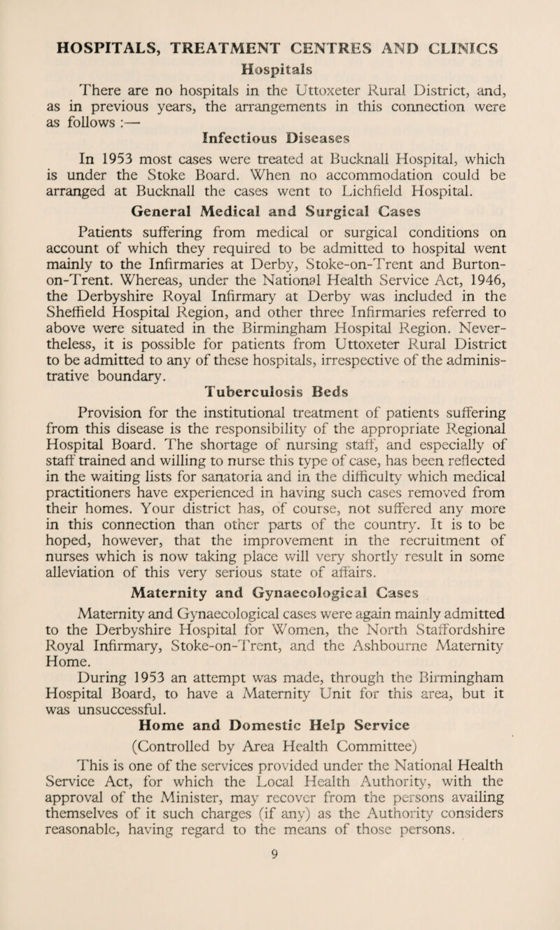 HOSPITALS, TREATMENT CENTRES AND CLINICS Hospitals There are no hospitals in the Uttoxeter Rural District, and, as in previous years, the arrangements in this connection were as follows :—• Infectious Diseases In 1953 most cases were treated at Bucknall Hospital, which is under the Stoke Board. When no accommodation could be arranged at Bucknall the cases went to Lichfield Hospital. General Medical and Surgical Cases Patients suffering from medical or surgical conditions on account of which they required to be admitted to hospital went mainly to the Infirmaries at Derby, Stoke-on-Trent and Burton- on-Trent. Whereas, under the National Health Service Act, 1946, the Derbyshire Royal Infirmary at Derby was included in the Sheffield Hospital Region, and other three Infirmaries referred to above were situated in the Birmingham Hospital Region. Never¬ theless, it is possible for patients from Uttoxeter Rural District to be admitted to any of these hospitals, irrespective of the adminis¬ trative boundary. Tuberculosis Beds Provision for the institutional treatment of patients suffering from this disease is the responsibility of the appropriate Regional Hospital Board. The shortage of nursing staff, and especially of staff trained and willing to nurse this type of case, has been reflected in the waiting lists for sanatoria and in the difficulty which medical practitioners have experienced in having such cases removed from their homes. Your district has, of course, not suffered any more in this connection than other parts of the country. It is to be hoped, however, that the improvement in the recruitment of nurses which is now taking place will very shortly result in some alleviation of this very serious state of affairs. Maternity and Gynaecological Cases Maternity and Gynaecological cases were again mainly admitted to the Derbyshire Hospital for Women, the North Staffordshire Royal Infirmary, Stoke-on-Trent, and the Ashbourne Maternity Home. During 1953 an attempt was made, through the Birmingham Hospital Board, to have a Maternity Unit for this area, but it was unsuccessful. Home and Domestic Help Service (Controlled by Area Health Committee) This is one of the services provided under the National Health Service Act, for which the Local Health Authority, with the approval of the Minister, may recover from the persons availing themselves of it such charges (if any) as the Authority considers reasonable, having regard to the means of those persons.
