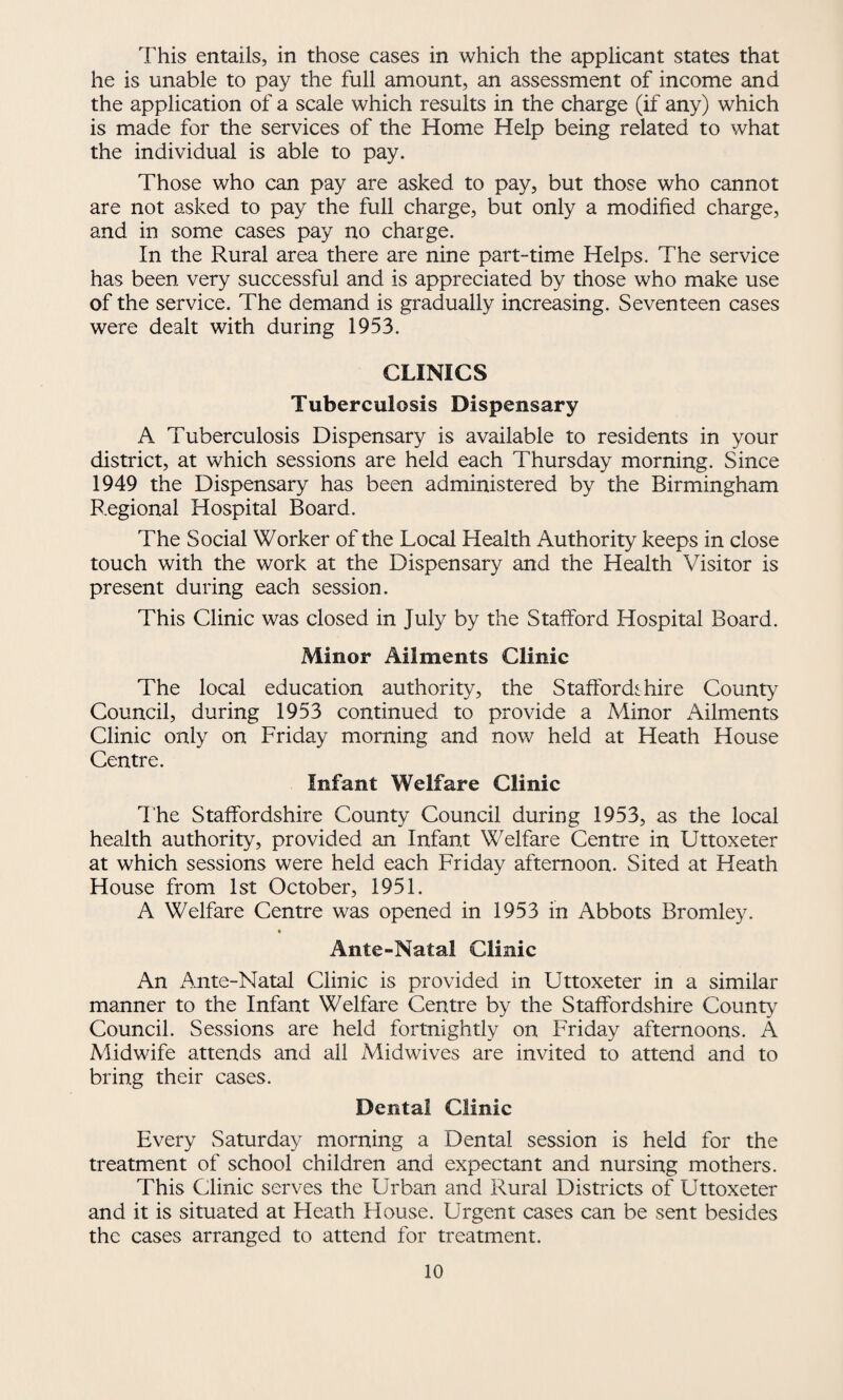 This entails, in those cases in which the applicant states that he is unable to pay the full amount, an assessment of income and the application of a scale which results in the charge (if any) which is made for the services of the Home Help being related to what the individual is able to pay. Those who can pay are asked to pay, but those who cannot are not asked to pay the full charge, but only a modified charge, and in some cases pay no charge. In the Rural area there are nine part-time Helps. The service has been very successful and is appreciated by those who make use of the service. The demand is gradually increasing. Seventeen cases were dealt with during 1953. CLINICS Tuberculosis Dispensary A Tuberculosis Dispensary is available to residents in your district, at which sessions are held each Thursday morning. Since 1949 the Dispensary has been administered by the Birmingham Regional Hospital Board. The Social Worker of the Local Health Authority keeps in close touch with the work at the Dispensary and the Health Visitor is present during each session. This Clinic was closed in July by the Stafford Hospital Board. Minor Ailments Clinic The local education authority, the Staffordshire County Council, during 1953 continued to provide a Minor Ailments Clinic only on Friday morning and now held at Heath House Centre. Infant Welfare Clinic The Staffordshire County Council during 1953, as the local health authority, provided an Infant Welfare Centre in Uttoxeter at which sessions were held each Friday afternoon. Sited at Heath House from 1st October, 1951. A Welfare Centre was opened in 1953 in Abbots Bromley. Ante-Natal Clinic An Ante-Natal Clinic is provided in Uttoxeter in a similar manner to the Infant Welfare Centre by the Staffordshire County Council. Sessions are held fortnightly on Friday afternoons. A Midwife attends and all Midwives are invited to attend and to bring their cases. Dental Clinic Every Saturday morning a Dental session is held for the treatment of school children and expectant and nursing mothers. This Clinic serves the Urban and Rural Districts of Uttoxeter and it is situated at Heath House. Urgent cases can be sent besides the cases arranged to attend for treatment.