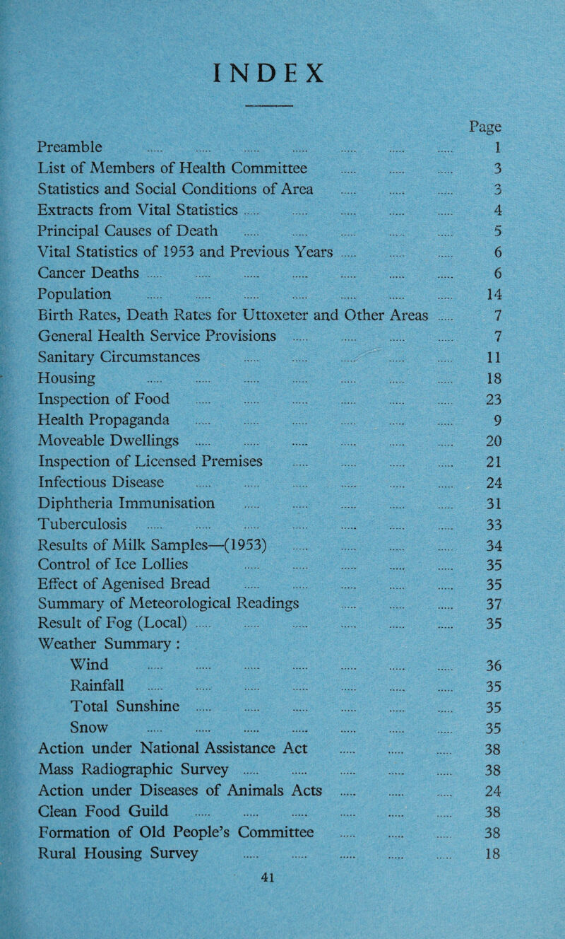 INDEX Preamble . List of Members of Health Committee . Statistics and Social Conditions of Area .. Extracts from Vital Statistics. Principal Causes of Death . Vital Statistics of 1953 and Previous Years. Cancer Deaths. Population . Birth Rates, Death Rates for Uttoxeter and Other Areas General Health Service Provisions . Sanitary Circumstances . Housing . Inspection of Food . Health Propaganda . Moveable Dwellings . Inspection of Licensed Premises . Infectious Disease . Diphtheria Immunisation . Tuberculosis . Results of Milk Samples—(1953) . Control of Ice Lollies . Effect of Agenised Bread . Summary of Meteorological R.eadings . Result of Fog (Local). Weather Summary : Wind .. Rainfall . Total Sunshine . Snow . Action under National Assistance Act . Mass Radiographic Survey . Action under Diseases of Animals Acts . Clean Food Guild . Formation of Old People’s Committee . Rural Housing Survey . Page 1 3 % 4 5 6 6 14 7 7 11 18 23 9 20 21 24 31 33 34 35 35 37 35 36 35 35 35 38 38 24 38 38 18