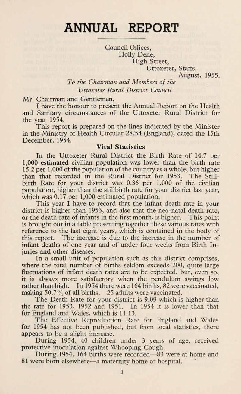 ANNUAL REPORT Council Offices, Holly Dene, High Street, Uttoxeter, Staffs. August, 1955. To the Chairman and Members of the Uttoxeter Rural District Council Mr. Chairman and Gentlemen, I have the honour to present the Annual Report on the Health and Sanitary circumstances of the Uttoxeter Rural District for the year 1954. This report is prepared on the lines indicated by the Minister in the Ministry of Health Circular 28/54 (England), dated the 15th December, 1954. Vital Statistics In the Uttoxeter Rural District the Birth Rate of 14.7 per 1,000 estimated civilian population was lower than the birth rate 15.2 per 1,000 of the population of the country as a whole, but higher than that recorded in the Rural District for 1953. The Still¬ birth Rate for your district was 0.36 per 1,000 of the civilian population, higher than the stillbirth rate for your district last year, which was 0.17 per 1,000 estimated population. This year I have to record that the infant death rate in your district is higher than 1953, and also that the neo-natal death rate, or the death rate of infants in the first month, is higher. This point is brought out in a table presenting together these various rates with reference to the last eight years, which is contained in the body of this report. The increase is due to the increase in the number of infant deaths of one year and of under four weeks from Birth In¬ juries and other diseases. In a small unit of population such as this district comprises, where the total number of births seldom exceeds 200, quite large fluctuations of infant death rates are to be expected, but, even so, it is always more satisfactory when the pendulum swings low rather than high. In 1954 there were 164 births, 82 were vaccinated, making 50.7% of all births. 25 adults were vaccinated. The Death Rate for your district is 9.09 which is higher than the rate for 1953, 1952 and 1951. In 1954 it is lower than that for England and Wales, which is 11.13. The Effective Reproduction Rate for England and Wales for 1954 has not been published, but from local statistics, there appears to be a slight increase. During 1954, 40 children under 3 years of age, received protective inoculation against Whooping Cough. During 1954, 164 births were recorded—83 were at home and 81 were born elsewhere—a maternity home or hospital.