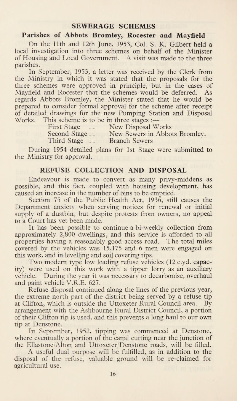 SEWERAGE SCHEMES Parishes of Abbots Bromley, Rocester and Mayfield On the 11th and 12th June, 1953, Col. S. K. Gilbert held a local investigation into three schemes on behalf of the Minister of Housing and Local Government. A visit was made to the three parishes. In September, 1953, a letter was received by the Clerk from the Ministry in which it was stated that the proposals for the three schemes were approved in principle, but in the cases of Mayfield and Rocester that the schemes would be deferred. As regards Abbots Bromley, the Minister stated that he would be prepared to consider formal approval for the scheme after receipt of detailed drawings for the new Pumping Station and Disposal Works. This scheme is to be in three stages :— First Stage . New Disposal Works Second Stage New Sewers in Abbots Bromley. Third Stage Branch Sewers During 1954 detailed plans for 1st Stage were submitted to the Ministry for approval. REFUSE COLLECTION AND DISPOSAL Endeavour is made to convert as many privy-middens as possible, and this fact, coupled with housing development, has caused an increase in the number of bins to be emptied. Section 75 of the Public Health Act, 1936, still causes the Department anxiety when serving notices for renewal or initial supply of a dustbin, but despite protests from owners, no appeal to a Court has yet been made. It has been possible to continue a bi-weekly collection from approximately 2,800 dwellings, and this service is afforded to all properties having a reasonably good access road. The total miles covered by the vehicles was 15,175 and 6 men were engaged on this work, and in levelling and soil covering tips. Two modern type low loading refuse vehicles (12 c.yd. capac¬ ity) were used on this work with a tipper lorry as an auxiliary vehicle. During the year it was necessary to decarbonise, overhaul and paint vehicle V.R.E. 627. Refuse disposal continued along the lines of the previous year, the extreme north part of the district being served by a refuse tip at Clifton, which is outside the Uttoxeter Rural Council area. By arrangement with the Ashbourne Rural District Council, a portion of their Clifton tip is used, and this prevents a long haul to our own tip at Denstone. In September, 1952, tipping was commenced at Denstone, where eventually a portion of the canal cutting near the junction of the Ellastone/Alton and Uttoxeter/Denstone roads, will be filled. A useful dual purpose will be fulfilled, as in addition to the disposal of the refuse, valuable ground will be re-claimed for agricultural use.