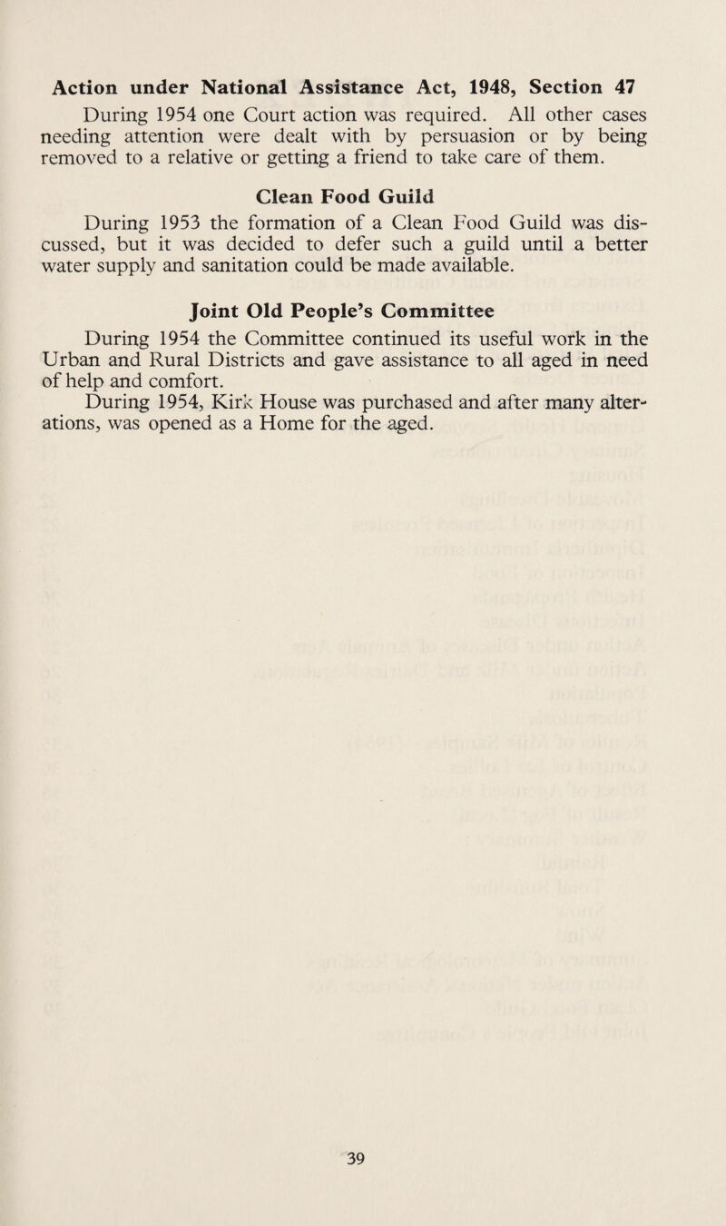 Action under National Assistance Act, 1948, Section 47 During 1954 one Court action was required. All other cases needing attention were dealt with by persuasion or by being removed to a relative or getting a friend to take care of them. Clean Food Guild During 1953 the formation of a Clean Food Guild was dis¬ cussed, but it was decided to defer such a guild until a better water supply and sanitation could be made available. Joint Old People’s Committee During 1954 the Committee continued its useful work in the Urban and Rural Districts and gave assistance to all aged in need of help and comfort. During 1954, Kirk House was purchased and after many alter¬ ations, was opened as a Home for the aged.