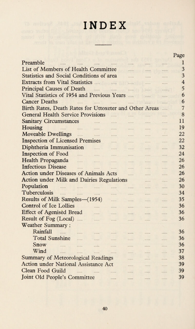 INDEX Page Preamble . 1 List of Members of Health Committee . 3 Statistics and Social Conditions of area . 3 Extracts from Vital Statistics. 4 Principal Causes of Death . 5 Vital Statistics of 1954 and Previous Years. 6 Cancer Deaths 6 Birth Rates, Death Rates for Uttoxeter and Other Areas 7 General Health Service Provisions . 8 Sanitary Circumstances . 11 Housing . 19 Moveable Dwellings . 22 Inspection of Licensed Premises 22 Diphtheria Immunisation . 32 Inspection of Food 24 Health Propaganda 26 Infectious Disease 26 Action under Diseases of Animals Acts . 26 Action under Milk and Dairies Regulations . 26 Population . 30 Tuberculosis . 34 Results of Milk Samples—(1954) 35 Control of Ice Lollies 36 Effect of Agenised Bread . 36 Result of Fog (Local). 36 Weather Summary : Rainfall . 36 Total Sunshine . 36 Snow . 36 Wind . 37 Summary of Meteorological Readings . 38 Action under National Assistance Act . 39 Clean Food Guild . 39 Joint Old People’s Committee . 39