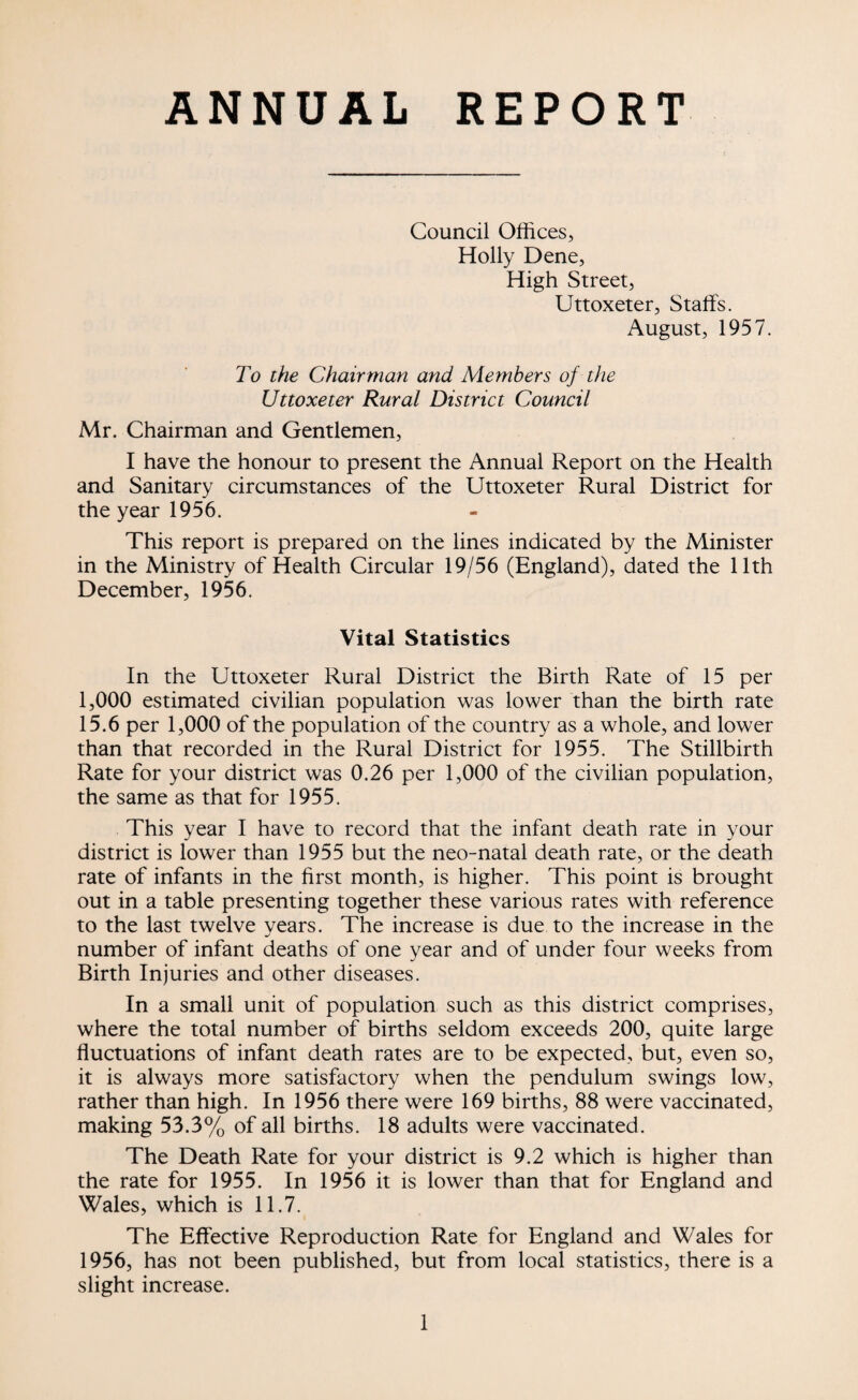 ANNUAL REPORT Council Offices, Holly Dene, High Street, Uttoxeter, Staffs. August, 1957. To the Chairman and Members of the Uttoxeter Rural District Council Mr. Chairman and Gentlemen, I have the honour to present the Annual Report on the Health and Sanitary circumstances of the Uttoxeter Rural District for the year 1956. This report is prepared on the lines indicated by the Minister in the Ministry of Health Circular 19/56 (England), dated the 11th December, 1956. Vital Statistics In the Uttoxeter Rural District the Birth Rate of 15 per 1,000 estimated civilian population was lower than the birth rate 15.6 per 1,000 of the population of the country as a whole, and lower than that recorded in the Rural District for 1955. The Stillbirth Rate for your district was 0.26 per 1,000 of the civilian population, the same as that for 1955. This year I have to record that the infant death rate in your district is lower than 1955 but the neo-natal death rate, or the death rate of infants in the first month, is higher. This point is brought out in a table presenting together these various rates with reference to the last twelve vears. The increase is due to the increase in the number of infant deaths of one year and of under four weeks from Birth Injuries and other diseases. In a small unit of population such as this district comprises, where the total number of births seldom exceeds 200, quite large fluctuations of infant death rates are to be expected, but, even so, it is always more satisfactory when the pendulum swings low, rather than high. In 1956 there were 169 births, 88 were vaccinated, making 53.3% of all births. 18 adults were vaccinated. The Death Rate for your district is 9.2 which is higher than the rate for 1955. In 1956 it is lower than that for England and Wales, which is 11.7. The Effective Reproduction Rate for England and Wales for 1956, has not been published, but from local statistics, there is a slight increase.