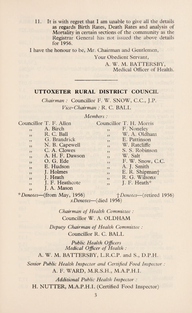 11. It is with regret that I am unable to give all the details as regards Birth Rates, Death Rates and analysis of Mortality in certain sections of the community as the Registrar General has not issued the above details for 1956. I have the honour to be, Mr. Chairman and Gentlemen, Your Obedient Servant, A. W. M. BATTERSBY, Medical Officer of Elealth. UTTOXETER RURAL DISTRICT COUNCIL Chairman : Councillor F. W. SNOW, C.C., J.P. Vice-Chairman : R. C. BALL Members : Councillor T. F. Allen Councillor T. H. Morris ?5 A. Birch 35 F. Noneley 53 R. C. Ball 33 W. A. Oldham 33 G. Brandrick 33 E. Pattinson 33 N. B. Capewell 33 W. Ratcliffe 33 C. A. Clowes 35 S. S. Robinson 33 A. H. F. Dawson 35 W. Salt 33 O. G. Ede 33 F. W. Snow, C.C. 33 E. Hudson 33 A. J. Smith 33 J. Holmes 53 E. R. Shipmanf 33 J. Heath 33 R. G. Wilsonv 33 J. F. Heathcote 33 J. F. Heath^ 33 '^Denotes- J. A. Mason —(from May, 1956) X Denotes— Denotes—(retired 1956) (died 1956) Chairman of Health Committee : Councillor W. A. OLDHAM Deputy Chairman of Health Committee : Councillor R. C. BALL Public Health Officers Medical Officer of Health : A. W. M. BATTERSBY, L.R.C.P. and S., D.P.H. Senior Public Health Inspector and Certified Food Inspector : A. F. WARD, M.R.S.H., M.A.P.H.L Additional Public Health Inspector : H. NUTTER, M.A.P.H.L (Certified Food Inspector)