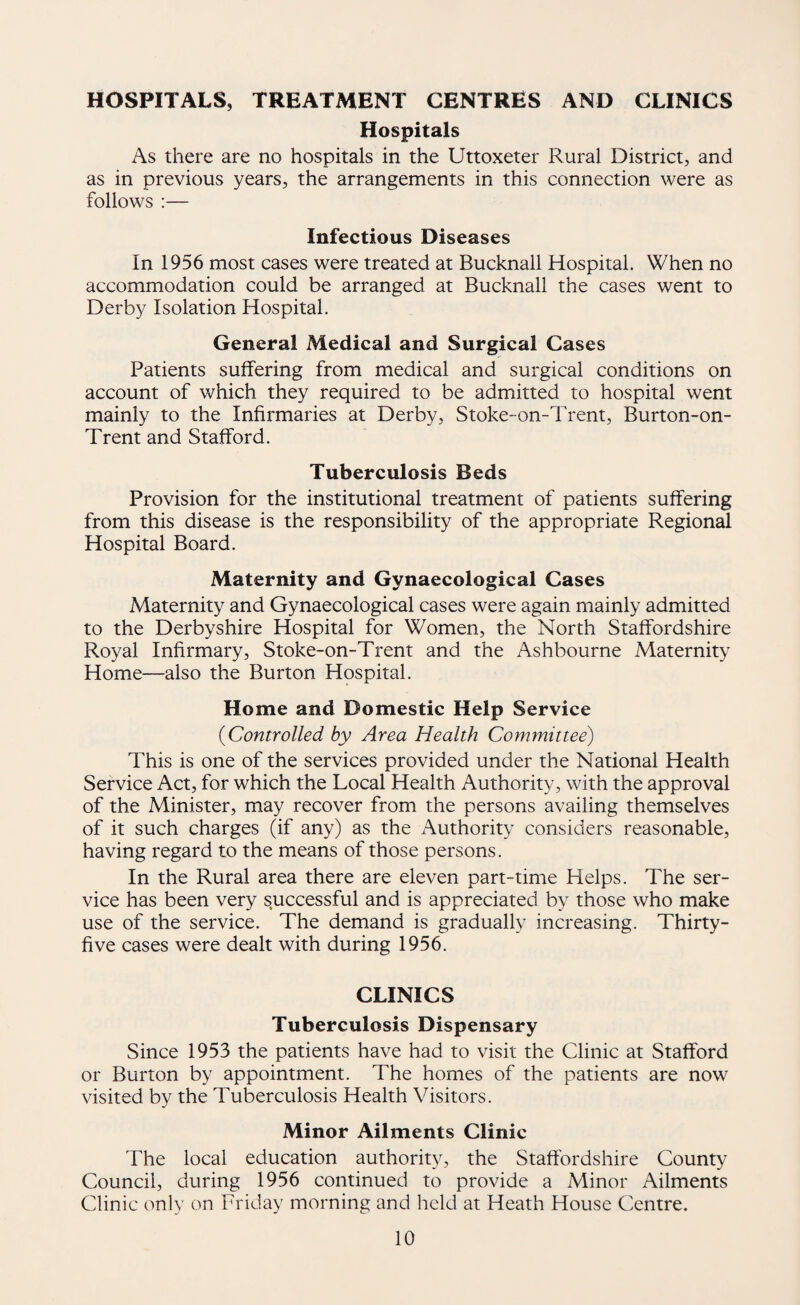 HOSPITALS, TREATMENT CENTRES AND CLINICS Hospitals As there are no hospitals in the Uttoxeter Rural District, and as in previous years, the arrangements in this connection were as follows :— Infectious Diseases In 1956 most cases were treated at Bucknall Hospital. When no accommodation could be arranged at Bucknall the cases went to Derby Isolation Hospital. General Medical and Surgical Cases Patients suffering from medical and surgical conditions on account of which they required to be admitted to hospital went mainly to the Infirmaries at Derby, Stoke-on-Trent, Burton-on- Trent and Stafford. Tuberculosis Beds Provision for the institutional treatment of patients suffering from this disease is the responsibility of the appropriate Regional Hospital Board. Maternity and Gynaecological Cases Maternity and Gynaecological cases were again mainly admitted to the Derbyshire Hospital for Women, the North Staffordshire Royal Infirmary, Stoke-on-Trent and the Ashbourne Maternity Home—also the Burton Hospital. Home and Domestic Help Service {Controlled by Area Health Committee) This is one of the services provided under the National Health Service Act, for which the Local Health Authority, with the approval of the Minister, may recover from the persons availing themselves of it such charges (if any) as the Authority considers reasonable, having regard to the means of those persons. In the Rural area there are eleven part-time Helps. The ser¬ vice has been very successful and is appreciated by those who make use of the service. The demand is gradually increasing. Thirty- five cases were dealt with during 1956. CLINICS Tuberculosis Dispensary Since 1953 the patients have had to visit the Clinic at Stafford or Burton by appointment. The homes of the patients are now visited by the Tuberculosis Health Visitors. Minor Ailments Clinic The local education authority, the Staffordshire County Council, during 1956 continued to provide a Minor Ailments Clinic only on Friday morning and held at Heath House Centre.