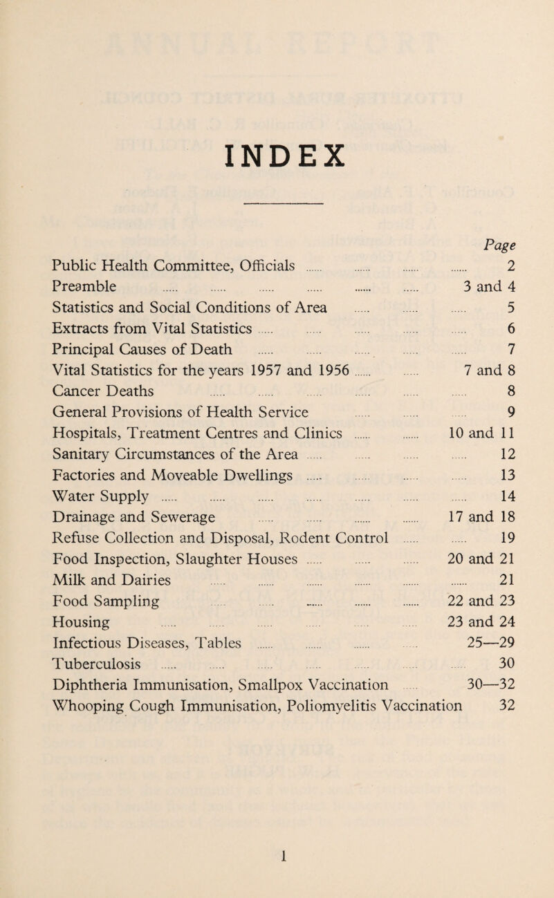 INDEX Page Public Health Committee, Officials . 2 Preamble . 3 and 4 Statistics and Social Conditions of Area . 5 Extracts from Vital Statistics. 6 Principal Causes of Death . . 7 Vital Statistics for the years 1957 and 1956 . 7 and 8 Cancer Deaths 8 General Provisions of Health Service 9 Hospitals, Treatment Centres and Clinics . 10 and 11 Sanitary Circumstances of the Area. 12 Factories and Moveable Dwellings . 13 Water Supply . 14 Drainage and Sewerage . . 17 and 18 Refuse Collection and Disposal, Rodent Control . 19 Food Inspection, Slaughter Houses. 20 and 21 Milk and Dairies . 21 Food Sampling . .. 22 and 23 Housing . 23 and 24 Infectious Diseases, Tables 25—29 Tuberculosis . 30 Diphtheria Immunisation, Smallpox Vaccination 30—32 Whooping Cough Immunisation, Poliomyelitis Vaccination 32