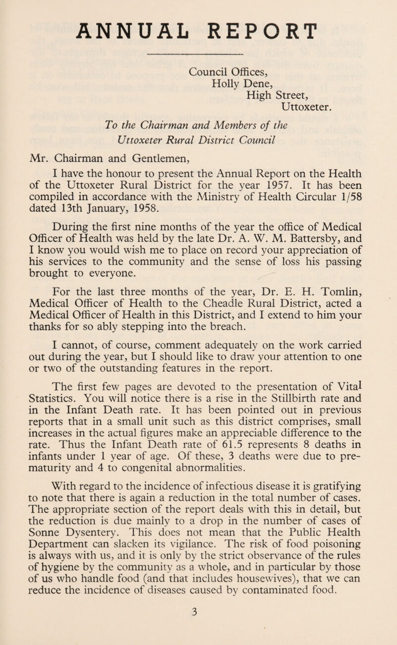 ANNUAL REPORT Council Offices, Holly Dene, High Street, Uttoxeter. To the Chairman and Members of the Uttoxeter Rural District Council Mr. Chairman and Gentlemen, I have the honour to present the Annual Report on the Health of the Uttoxeter Rural District for the year 1957. It has been compiled in accordance with the Ministry of Health Circular 1/58 dated 13th January, 1958. During the first nine months of the year the office of Medical Officer of Health was held by the late Dr. A. W. M. Battersby, and I know you would wish me to place on record your appreciation of his services to the community and the sense of loss his passing brought to everyone. For the last three months of the year. Dr. E. H. Tomlin, Medical Officer of Health to the Cheadle Rural District, acted a Medical Officer of Health in this District, and I extend to him your thanks for so ably stepping into the breach. I cannot, of course, comment adequately on the work carried out during the year, but I should like to draw your attention to one or two of the outstanding features in the report. The first few pages are devoted to the presentation of Vital Statistics. You will notice there is a rise in the Stillbirth rate and in the Infant Death rate. It has been pointed out in previous reports that in a small unit such as this district comprises, small increases in the actual figures make an appreciable difference to the rate. Thus the Infant Death rate of 61.5 represents 8 deaths in infants under 1 year of age. Of these, 3 deaths were due to pre¬ maturity and 4 to congenital abnormalities. With regard to the incidence of infectious disease it is gratifying to note that there is again a reduction in the total number of cases. The appropriate section of the report deals with this in detail, but the reduction is due mainly to a drop in the number of cases of Sonne Dysentery. This does not mean that the Public Health Department can slacken its vigilance. The risk of food poisoning is always with us, and it is only by the strict observance of the rules of hygiene by the community as a whole, and in particular by those of us who handle food (and that includes housewives), that we can reduce the incidence of diseases caused by contaminated food.