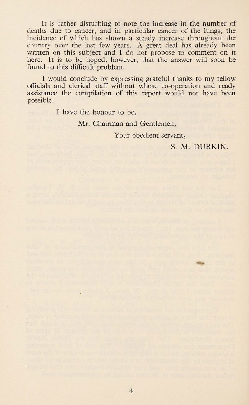 It is rather disturbing to note the increase in the number of deaths due to cancer, and in particular cancer of the lungs, the incidence of which has shown a steady increase throughout the country over the last few years. A great deal has already been written on this subject and I do not propose to comment on it here. It is to be hoped, however, that the answer will soon be found to this difficult problem. I would conclude by expressing grateful thanks to my fellow officials and clerical staff without whose co-operation and ready assistance the compilation of this report would not have been possible. I have the honour to be, Mr. Chairman and Gentlemen, Your obedient servant, S. M. DURKIN.