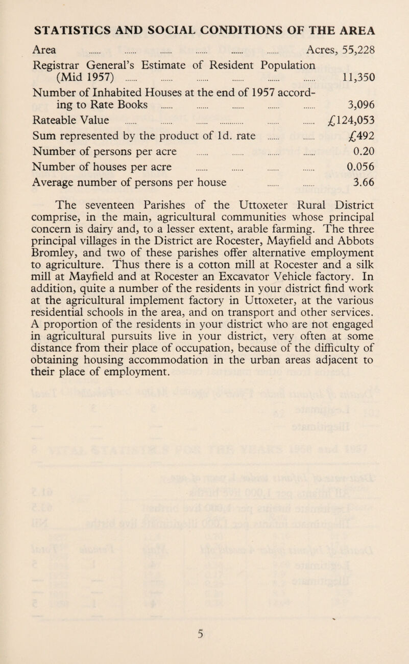 STATISTICS AND SOCIAL CONDITIONS OF THE AREA Area Acres, 55,228 Registrar General’s Estimate of Resident Population (Mid 1957) . 11,350 Number of Inhabited Houses at the end of 1957 accord¬ ing to Rate Books . 3,096 Rateable Value . 124,053 Sum represented by the product of Id. rate . £492 Number of persons per acre . 0.20 Number of houses per acre . 0.056 Average number of persons per house . 3.66 The seventeen Parishes of the Uttoxeter Rural District comprise, in the main, agricultural communities whose principal concern is dairy and, to a lesser extent, arable farming. The three principal villages in the District are Rocester, Mayfield and Abbots Bromley, and two of these parishes offer alternative employment to agriculture. Thus there is a cotton mill at Rocester and a silk mill at Mayfield and at Rocester an Excavator Vehicle factory. In addition, quite a number of the residents in your district find work at the agricultural implement factory in Uttoxeter, at the various residential schools in the area, and on transport and other services. A proportion of the residents in your district who are not engaged in agricultural pursuits live in your district, very often at some distance from their place of occupation, because of the difficulty of obtaining housing accommodation in the urban areas adjacent to their place of employment.