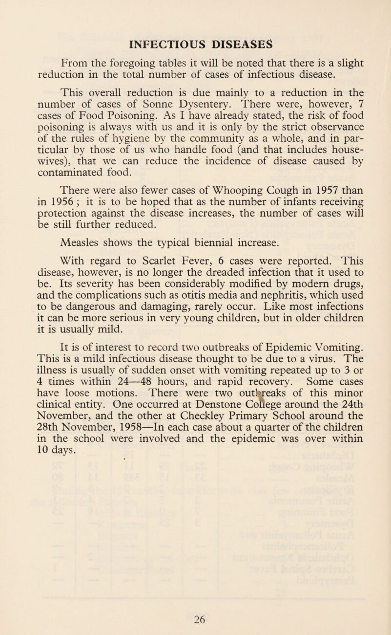 From the foregoing tables it will be noted that there is a slight reduction in the total number of cases of infectious disease. This overall reduction is due mainly to a reduction in the number of cases of Sonne Dysentery. There were, however, 7 cases of Food Poisoning. As I have already stated, the risk of food poisoning is always with us and it is only by the strict observance of the rules of hygiene by the community as a whole, and in par¬ ticular by those of us who handle food (and that includes house¬ wives), that we can reduce the incidence of disease caused by contaminated food. There were also fewer cases of Whooping Cough in 1957 than in 1956 ; it is to be hoped that as the number of infants receiving protection against the disease increases, the number of cases will be still further reduced. Measles shows the typical biennial increase. With regard to Scarlet Fever, 6 cases were reported. This disease, however, is no longer the dreaded infection that it used to be. Its severity has been considerably modified by modern drugs, and the complications such as otitis media and nephritis, which used to be dangerous and damaging, rarely occur. Like most infections it can be more serious in very young children, but in older children it is usually mild. It is of interest to record two outbreaks of Epidemic Vomiting. This is a mild infectious disease thought to be due to a virus. The illness is usually of sudden onset with vomiting repeated up to 3 or 4 times within 24—48 hours, and rapid recovery. Some cases have loose motions. There were two outbreaks of this minor clinical entity. One occurred at Denstone Conege around the 24th November, and the other at Checkley Primary School around the 28th November, 1958—In each case about a quarter of the children in the school were involved and the epidemic was over within 10 days.