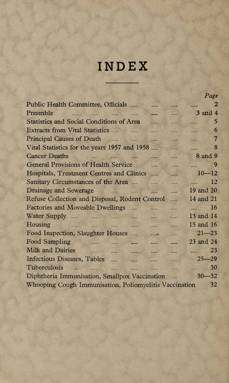 INDEX Page Public Health Committee, Officials . 2 Preamble .. 3 and 4 Statistics and Social Conditions of Area . 5 Extracts from Vital Statistics. 6 Principal Causes of Death . 7 Vital Statistics for the years 1957 and 1958 . 8 Cancer Deaths . 8 and 9 General Provisions of Health Service .. 9 Hospitals, Treatment Centres and Clinics . 10—12 Sanitary Circumstances of the Area. 12 Drainage and Sewerage . .. 19 and 20 Refuse Collection and Disposal, Rodent Control . 14 and 21 Factories and Moveable Dwellings . . 16 Water Supply . 13 and 14 Housing . 15 and 16 Food Inspection, Slaughter Houses. 21—23 Food Sampling . .. 23 and 24 Milk and Dairies . 23 Infectious Diseases, Tables . 25—29 Tuberculosis .. 30 Diphtheria Immunisation, Smallpox Vaccination 30—32 Whooping Cough Immunisation, Poliomyelitis Vaccination 32