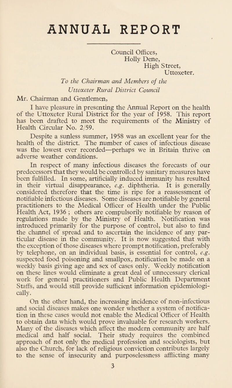 ANNUAL REPORT Council Offices, Holly Dene, High Street, Uttoxeter. To the Chairman and Members of the Uttoxeter Rural Distriet Couneil Mr. Chairman and Gentlemen, I have pleasure in presenting the Annual Report on the health of the Uttoxeter Rural District for the year of 1958. This report has been drafted to meet the requirements of the Ministry of Health Circular No. 2/59. Despite a sunless summer, 1958 was an excellent year for the health of the district. The number of cases of infectious disease was the lowest ever recorded—perhaps we in Britain thrive on adverse weather conditions. In respect of many infectious diseases the forecasts of our predecessors that they would be controlled by sanitary measures have been fulfilled. In some, artificially induced immunity has resulted in their virtual disappearance, e.g. diphtheria. It is generally considered therefore that the time is ripe for a reassessment of notifiable infectious diseases. Some diseases are notifiable by general practitioners to the Medical Officer of Health under the Public Health Act, 1936 ; others are compulsorily notifiable by reason of regulations made by the Ministry of Health. Notification was introduced primarily for the purpose of control, but also to find the channel of spread and to ascertain the incidence of any par¬ ticular disease in the community. It is now suggested that with the exception of those diseases where prompt notification, preferably by telephone, on an individual basis, is essential for control, e.g. suspected food poisoning and smallpox, notification be made on a weekly basis giving age and sex of cases only. Weekly notification on these lines would eliminate a great deal of unnecessary clerical work for general practitioners and Public Health Department Staffs, and would still provide sufficient information epidemiologi- cally. On the other hand, the increasing incidence of non-infectious and social diseases makes one wonder whether a system of notifica¬ tion in these cases would not enable the Medical Officer of Health to obtain data which would prove invaluable for research workers. Many of the diseases which affect the modern community are half medical and half social. Their study requires the combined approach of not only the medical profession and sociologists, but also the Church, for lack of religious conviction contributes largely to the sense of insecurity and purposelessness afflicting many