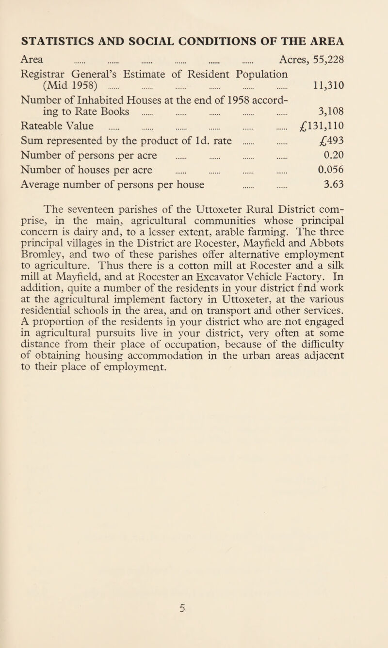 STATISTICS AND SOCIAL CONDITIONS OF THE AREA Area Acres, 55,228 Registrar General’s Estimate of Resident Population (Mid 1958) . 11,310 Number of Inhabited Houses at the end of 1958 accord¬ ing to Rate Books . 3,108 Rateable Value . £131,110 Sum represented by the product of Id. rate . £493 Number of persons per acre . 0.20 Number of houses per acre . 0.056 Average number of persons per house . 3.63 The seventeen parishes of the Uttoxeter Rural District com¬ prise, in the main, agricultural communities whose principal concern is dairy and, to a lesser extent, arable farming. The three principal villages in the District are Rocester, Mayfield and Abbots Bromley, and two of these parishes offer alternative employment to agriculture. Thus there is a cotton mill at Rocester and a silk mill at Mayfield, and at Rocester an Excavator Vehicle Factory. In addition, quite a number of the residents in your district f nd work at the agricultural implement factory in Uttoxeter, at the various residential schools in the area, and on transport and other services. A proportion of the residents in your district who are not engaged in agricultural pursuits live in your district, very often at some distance from their place of occupation, because of the difficulty of obtaining housing accommodation in the urban areas adjacent to their place of employment.