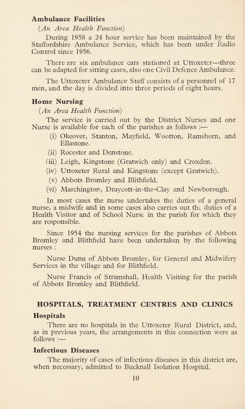 Ambulance Facilities (An Area Health Function) During 1958 a 24 hour service has been maintained by the Staifordshire Ambulance Service, which has been under Radio Control since 1956. There are six ambulance cars stationed at Uttoxeter—three can be adapted for sitting cases, also one Civil Defence Ambulance. The Uttoxeter Ambulance Staff consists of a personnel of 17 men, and the day is divided into three periods of eight hours. Home Nursing (An Area Health Function) The service is carried out by the District Nurses and one Nurse is available for each of the parishes as follows :— (i) Okeover, Stanton, Mayfield, Wootton, Ramshorn, and Ellastone. (ii) Rocester and Denstone. riii) Leigh, Kingstone (Gratwich only) and Croxden. (iv) Uttoxeter Rural and Kingstone (except Gratwich). (v) Abbots Bromley and Blithfield. (vi) Marchington, Draycott-in-the-Clay and Newborough. In most cases the nurse undertakes the duties of a general nurse, a midwife and in some cases also carries out thv duties of a Health Visitor and of School Nurse in the parish for which they are responsible. Since 1954 the nursing services for the parishes of Abbots Bromley and Blithfield have been undertaken by the following nurses : Nurse Dunn of Abbots Bromley, for General and Midwifery Services in the village and for Blithfield. Nurse Francis of Stramshall, Health Visiting for the parish of Abbots Bromley and Blithfield. HOSPITALS, TREATMENT CENTRES AND CLINICS Hospitals There are no hospitals in the Uttoxeter Rural District, and, as in previous years, the arrangements in this connection were as follows :— Infectious Diseases The majority of cases of infectious diseases in this district are, when necessary, admitted to Bucknall Isolation Hospital.