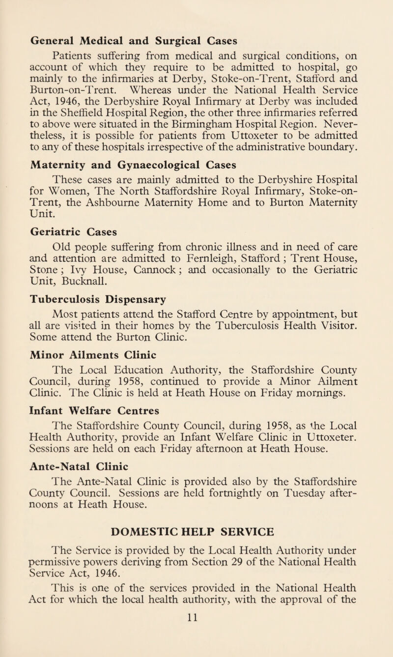 General Medical and Surgical Cases Patients suffering from medical and surgical conditions, on account of which they require to be admitted to hospital, go mainly to the infirmaries at Derby, Stoke-on-Trent, Stafford and Burton-on-Trent. Whereas under the National Health Service Act, 1946, the Derbyshire Royal Infirmary at Derby was included in the Sheffield Hospital Region, the other three infirmaries referred to above were situated in the Birmingham Hospital Region. Never¬ theless, it is possible for patients from Uttoxeter to be admitted to any of these hospitals irrespective of the administrative boundary. Maternity and Gynaecological Cases These cases are mainly admitted to the Derbyshire Hospital for Women, The North Staffordshire Royal Infirmary, Stoke-on- Trent, the Ashbourne Maternity Home and to Burton Maternity Unit. Geriatric Cases Old people suffering from chronic illness and in need of care and attention are admitted to Fernleigh, Stafford; Trent House, Stone; Ivy House, Cannock; and occasionally to the Geriatric Unit, Bucknall. Tuberculosis Dispensary Most patients attend the Stafford Centre by appointment, but all are visited in their homes by the Tuberculosis Health Visitor. Some attend the Burton Clinic. Minor Ailments Clinic The Local Education Authority, the Staffordshire County Council, during 1958, continued to provide a Minor Ailment Clinic. The Clinic is held at Heath House on Friday mornings. Infant Welfare Centres The Staffordshire County Council, during 1958, as the Local Health Authority, provide an Infant Welfare Clinic in Uttoxeter. Sessions are held on each Friday afternoon at Heath House. Ante-Natal Clinic The Ante-Natal Clinic is provided also by the Staffordshire County Council. Sessions are held fortnightly on Tuesday after¬ noons at Heath House. DOMESTIC HELP SERVICE The Service is provided by the Local Health Authority under permissive powers deriving from Section 29 of the National Health Service Act, 1946. This is one of the services provided in the National Health Act for which the local health authority, with the approval of the