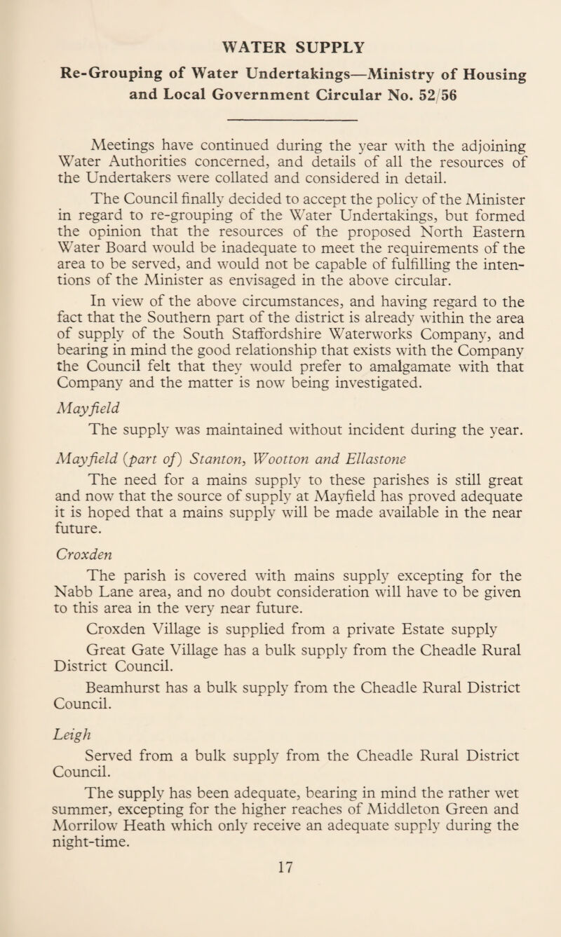 WATER SUPPLY Re-Grouping of Water Undertakings—Ministry of Housing and Local Government Circular No. 52/56 Meetings have continued during the year with the adjoining Water Authorities concerned, and details of all the resources of the Undertakers were collated and considered in detail. The Council finally decided to accept the policy of the Minister in regard to re-grouping of the Water Undertakings, but formed the opinion that the resources of the proposed North Eastern Water Board would be inadequate to meet the requirements of the area to be served, and would not be capable of fulfilling the inten¬ tions of the Minister as envisaged in the above circular. In view of the above circumstances, and having regard to the fact that the Southern part of the district is already within the area of supply of the South Staffordshire Waterworks Company, and bearing in mind the good relationship that exists with the Company the Council felt that they would prefer to amalgamate with that Company and the matter is now being investigated. Mayfield The supply was maintained without incident during the year. Mayfield {part of) Stanton, Wootton and Ellastone The need for a mains supply to these parishes is still great and now that the source of supply at Ma^dield has proved adequate it is hoped that a mains supply will be made available in the near future. Croxden The parish is covered with mains supply excepting for the Nabb Lane area, and no doubt consideration will have to be given to this area in the very near future. Croxden Village is supplied from a private Estate supply Great Gate Village has a bulk supply from the Cheadle Rural District Council. Beamhurst has a bulk supply from the Cheadle Rural District Council. Leigh Serv^ed from a bulk supply from the Cheadle Rural District Council. The supply has been adequate, bearing in mind the rather wet summer, excepting for the higher reaches of Middleton Green and Morrilow Heath which only receive an adequate supply during the night-time.