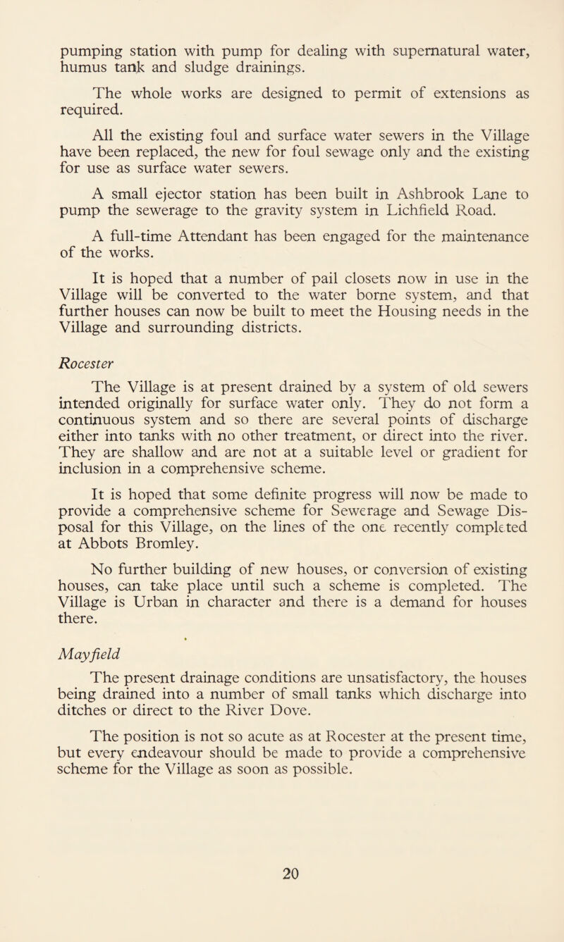 pumping station with pump for dealing with supernatural water, humus tank and sludge drainings. The whole works are designed to permit of extensions as required. All the existing foul and surface water sewers in the Village have been replaced, the new for foul sewage only and the existing for use as surface water sewers. A small ejector station has been built in Ashbrook Lane to pump the sewerage to the gravity system in Lichfield Road. A full-time Attendant has been engaged for the maintenance of the works. It is hoped that a number of pail closets now in use in the Village will be converted to the water borne system, and that further houses can now be built to meet the Housing needs in the Village and surrounding districts. Rocester The Village is at present drained by a system of old sewers intended originally for surface water only. They do not form a continuous system and so there are several points of discharge either into tanks with no other treatment, or direct into the river. They are shallow and are not at a suitable level or gradient for inclusion in a comprehensive scheme. It is hoped that some definite progress will now be made to provide a comprehensive scheme for Sewerage and Sewage Dis¬ posal for this Village, on the lines of the one recently completed at Abbots Bromley. No further building of new houses, or conversion of existing houses, can take place until such a scheme is completed. The Village is Urban in character and there is a demand for houses there. • Mayfield The present drainage conditions are unsatisfactory, the houses being drained into a number of small tanks which discharge into ditches or direct to the River Dove. The position is not so acute as at Rocester at the present time, but every endeavour should be made to provide a comprehensive scheme for the Village as soon as possible.