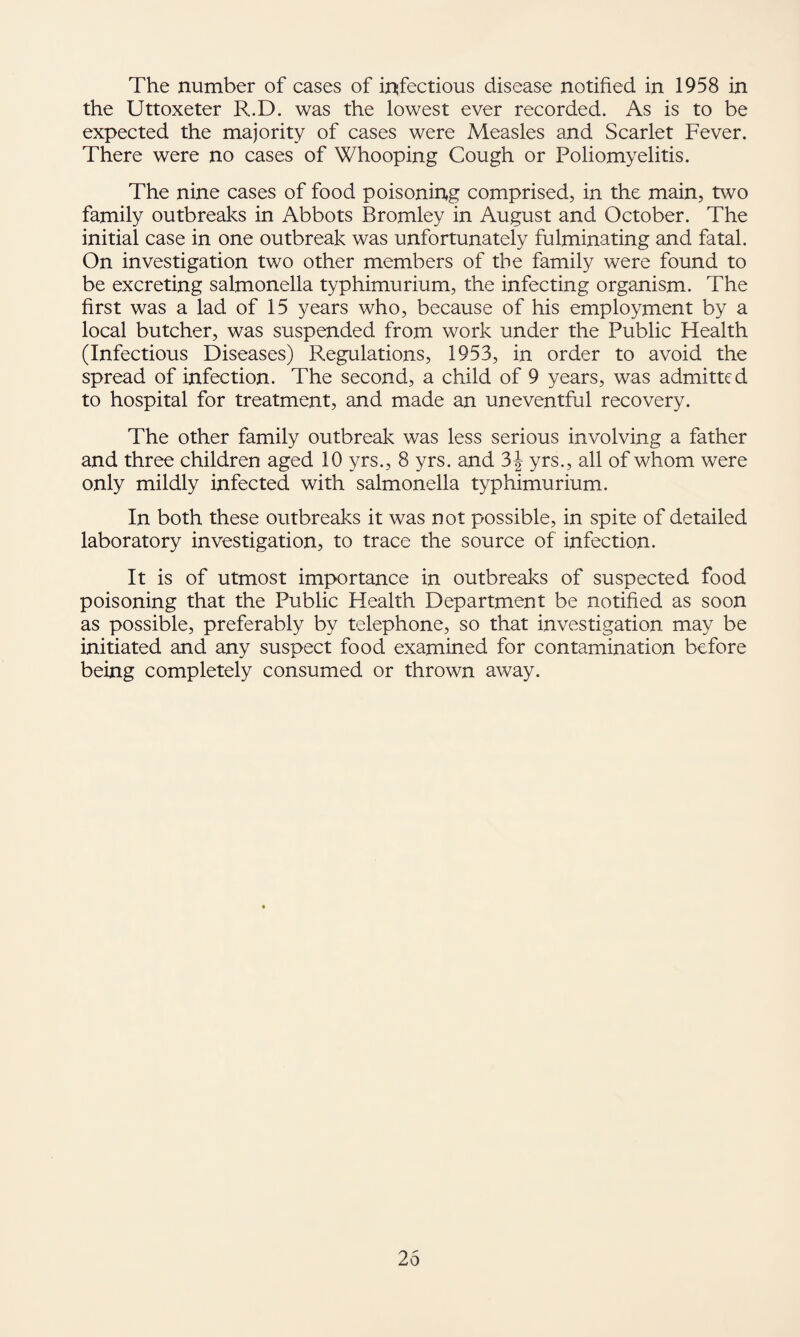 the Uttoxeter R.D. was the lowest ever recorded. As is to be expected the majority of cases were Measles and Scarlet Fever. There were no cases of Whooping Cough or Poliomyelitis. The nine cases of food poisoning comprised, in the main, two family outbreaks in Abbots Bromley in August and October. The initial case in one outbreak was unfortunately fulminating and fatal. On investigation two other members of the family were found to be excreting salmonella typhimurium, the infecting organism. The first was a lad of 15 years who, because of his employment by a local butcher, was suspended from work under the Public Health (Infectious Diseases) Regulations, 1953, in order to avoid the spread of infection. The second, a child of 9 years, was admitted to hospital for treatment, and made an uneventful recovery. The other family outbreak was less serious involving a father and three children aged 10 yrs., 8 yrs. and 3^ yrs., all of whom were only mildly infected with salmonella typhimurium. In both these outbreaks it was not possible, in spite of detailed laboratory investigation, to trace the source of infection. It is of utmost importance in outbreaks of suspected food poisoning that the Public Health Department be notified as soon as possible, preferably by telephone, so that investigation may be initiated and any suspect food examined for contamination before being completely consumed or thrown away. 25