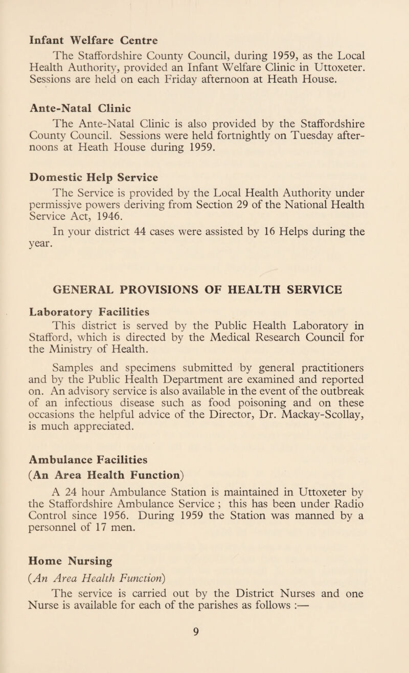 Infant Welfare Centre The Staffordshire County Council, during 1959, as the Local Health Authority, provided an Infant Welfare Clinic in Uttoxeter. Sessions are held on each Friday afternoon at Heath House. Ante-Natal Clinic The Ante-Natal Clinic is also provided by the Staffordshire County Council. Sessions were held fortnightly on Tuesday after¬ noons at Heath House during 1959. Domestic Help Service The Service is provided by the Local Health Authority under permissive powers deriving from Section 29 of the National Health Service Act, 1946. In your district 44 cases were assisted by 16 Helps during the year. GENERAL PROVISIONS OF HEALTH SERVICE Laboratory Facilities This district is served by the Public Health Laboratory in Stafford, which is directed by the Medical Research Council for the Ministry of Health. Samples and specimens submitted by general practitioners and by the Public Health Department are examined and reported on. An advisory service is also available in the event of the outbreak of an infectious disease such as food poisoning and on these occasions the helpful advice of the Director, Dr. Mackay-Scollay, is much appreciated. Ambulance Facilities (An Area Health Function) A 24 hour Ambulance Station is maintained in Uttoxeter by the Staffordshire Ambulance Service ; this has been under Radio Control since 1956. During 1959 the Station was manned by a personnel of 17 men. Home Nursing (An Area Health Function) The service is carried out by the District Nurses and one Nurse is available for each of the parishes as follows :—