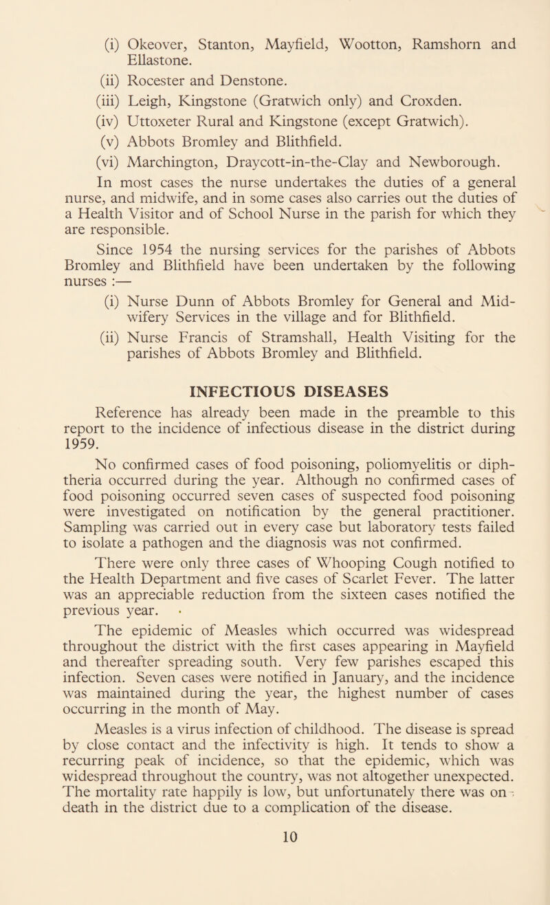 (i) Okeover, Stanton, Mayfield, Wootton, Ramshorn and Ellastone. (ii) Rocester and Denstone. (iii) Leigh, Kingstone (Gratwich only) and Croxden. (iv) Uttoxeter Rural and Kingstone (except Gratwich). (v) Abbots Bromley and Blithfield. (vi) Marchington, Draycott-in-the-Clay and Newborough. In most cases the nurse undertakes the duties of a general nurse, and midwife, and in some cases also carries out the duties of a Health Visitor and of School Nurse in the parish for which they are responsible. Since 1954 the nursing services for the parishes of Abbots Bromley and Blithfield have been undertaken by the following nurses :— (i) Nurse Dunn of Abbots Bromley for General and Mid¬ wifery Services in the village and for Blithfield. (ii) Nurse Francis of Stramshall, Health Visiting for the parishes of Abbots Bromley and Blithfield. INFECTIOUS DISEASES Reference has already been made in the preamble to this report to the incidence of infectious disease in the district during 1959. No confirmed cases of food poisoning, poliomyelitis or diph¬ theria occurred during the year. Although no confirmed cases of food poisoning occurred seven cases of suspected food poisoning were investigated on notification by the general practitioner. Sampling was carried out in every case but laboratory tests failed to isolate a pathogen and the diagnosis was not confirmed. There were only three cases of Whooping Cough notified to the Health Department and five cases of Scarlet Fever. The latter was an appreciable reduction from the sixteen cases notified the previous year. The epidemic of Measles which occurred was widespread throughout the district with the first cases appearing in Mayfield and thereafter spreading south. Very few parishes escaped this infection. Seven cases were notified in January, and the incidence was maintained during the year, the highest number of cases occurring in the month of May. Measles is a virus infection of childhood. The disease is spread by close contact and the infectivity is high. It tends to show a recurring peak of incidence, so that the epidemic, which was widespread throughout the country, was not altogether unexpected. The mortality rate happily is low, but unfortunately there was on- death in the district due to a complication of the disease.