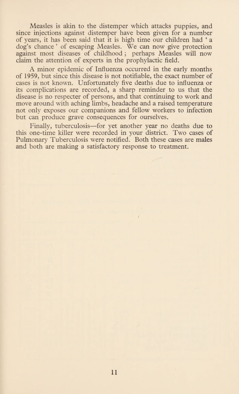 Measles is akin to the distemper which attacks puppies, and since injections against distemper have been given for a number of years, it has been said that it is high time our children had ‘ a dog’s chance ’ of escaping Measles. We can now give protection against most diseases of childhood; perhaps Measles will now claim the attention of experts in the prophylactic field. A minor epidemic of Influenza occurred in the early months of 1959, but since this disease is not notifiable, the exact number of cases is not known. Unfortunately five deaths due to influenza or its complications are recorded, a sharp reminder to us that the disease is no respecter of persons, and that continuing to work and move around with aching limbs, headache and a raised temperature not only exposes our companions and fellow workers to infection but can produce grave consequences for ourselves. Finally, tuberculosis—for yet another year no deaths due to this one-time killer were recorded in your district. Two cases of Pulmonary Tuberculosis were notified. Both these cases are males and both are making a satisfactory response to treatment.