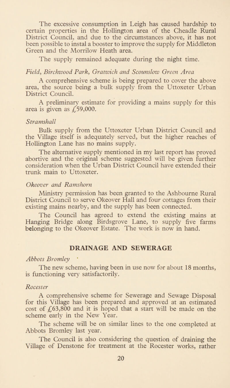 The excessive consumption in Leigh has caused hardship to certain properties in the Hollington area of the Cheadle Rural District Council, and due to the circumstances above, it has not been possible to instal a booster to improve the supply for Middleton Green and the Morrilow Heath area. The supply remained adequate during the night time. Field, Birchwood Park, Gratwich and Scounslow Green Area A comprehensive scheme is being prepared to cover the above area, the source being a bulk supply from the Uttoxeter Urban District Council. A preliminary estimate for providing a mains supply for this area is given as £59,000. Stramshall Bulk supply from the Uttoxeter Urban District Council and the Village itself is adequately served, but the higher reaches of Hollington Lane has no mains supply. The alternative supply mentioned in my last report has proved abortive and the original scheme suggested will be given further consideration when the Urban District Council have extended their trunk main to Uttoxeter. Okeover and Ramshorn Ministry permission has been granted to the Ashbourne Rural District Council to serve Okeover Hall and four cottages from their existing mains nearby, and the supply has been connected. The Council has agreed to extend the existing mains at Hanging Bridge along Birdsgrove Lane, to supply five farms belonging to the Okeover Estate. The work is now in hand. DRAINAGE AND SEWERAGE Abbots Bromley The new scheme, having been in use now for about 18 months, is functioning very satisfactorily. Roeester A comprehensive scheme for Sewerage and Sewage Disposal for this Village has been prepared and approved at an estimated cost of £63,800 and it is hoped that a start will be made on the scheme early in the New Year. The scheme will be on similar lines to the one completed at Abbots Bromley last year. The Council is also considering the question of draining the Village of Denstone for treatment at the Roeester works, rather
