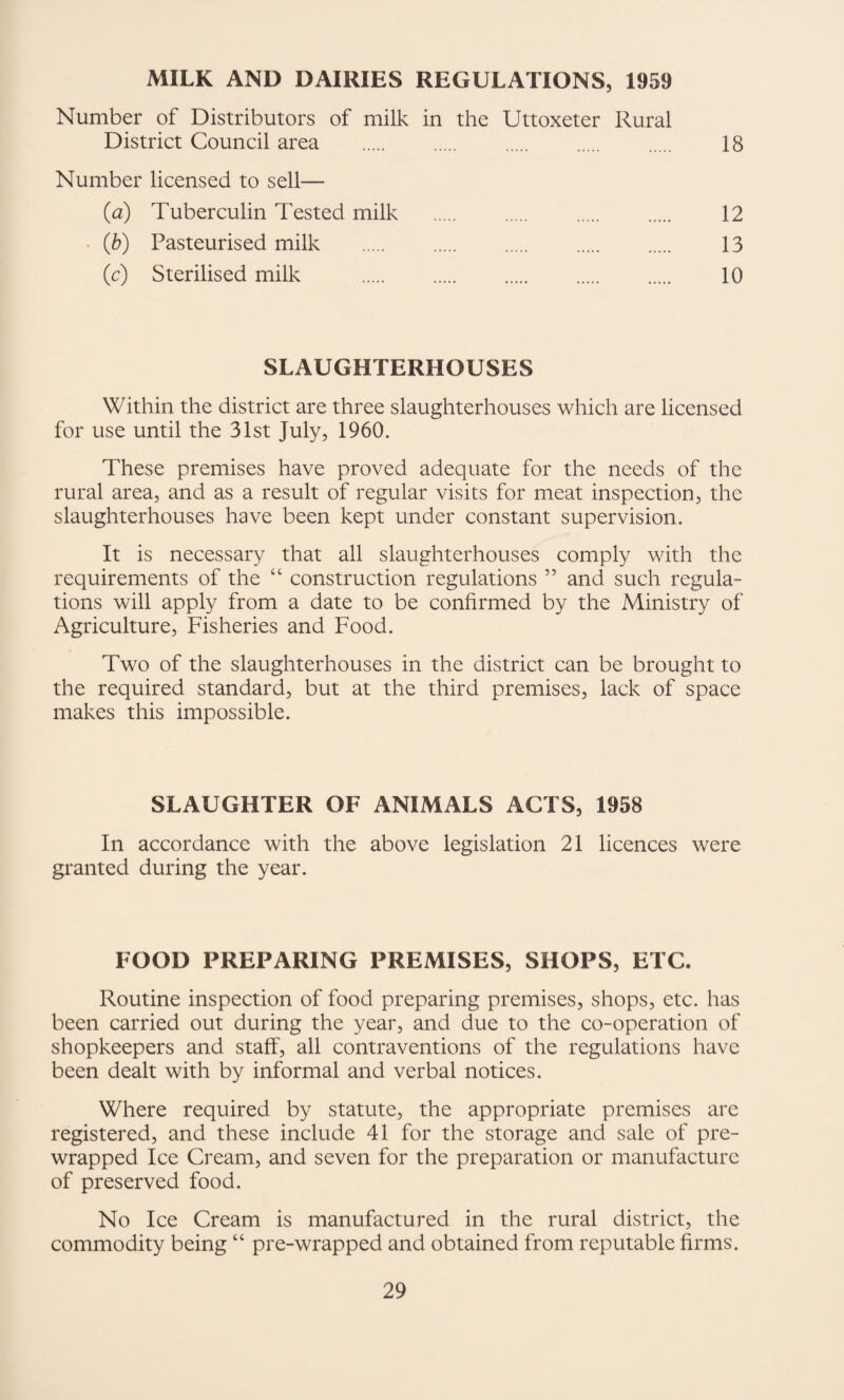 MILK AND DAIRIES REGULATIONS, 1959 Number of Distributors of milk in the Uttoxeter Rural District Council area . 18 Number licensed to sell— (a) Tuberculin Tested milk . 12 • (b) Pasteurised milk . 13 (c) Sterilised milk . 10 SLAUGHTERHOUSES Within the district are three slaughterhouses which are licensed for use until the 31st July, 1960. These premises have proved adequate for the needs of the rural area, and as a result of regular visits for meat inspection, the slaughterhouses have been kept under constant supervision. It is necessary that all slaughterhouses comply with the requirements of the “ construction regulations ” and such regula¬ tions will apply from a date to be confirmed by the Ministry of Agriculture, Fisheries and Food. Two of the slaughterhouses in the district can be brought to the required standard, but at the third premises, lack of space makes this impossible. SLAUGHTER OF ANIMALS ACTS, 1958 In accordance with the above legislation 21 licences were gi*anted during the year. FOOD PREPARING PREMISES, SHOPS, ETC. Routine inspection of food preparing premises, shops, etc. has been carried out during the year, and due to the co-operation of shopkeepers and staff, all contraventions of the regulations have been dealt with by informal and verbal notices. Where required by statute, the appropriate premises are registered, and these include 41 for the storage and sale of pre¬ wrapped Ice Cream, and seven for the preparation or manufacture of preserved food. No Ice Cream is manufactured in the rural district, the commodity being “ pre-wrapped and obtained from reputable firms.