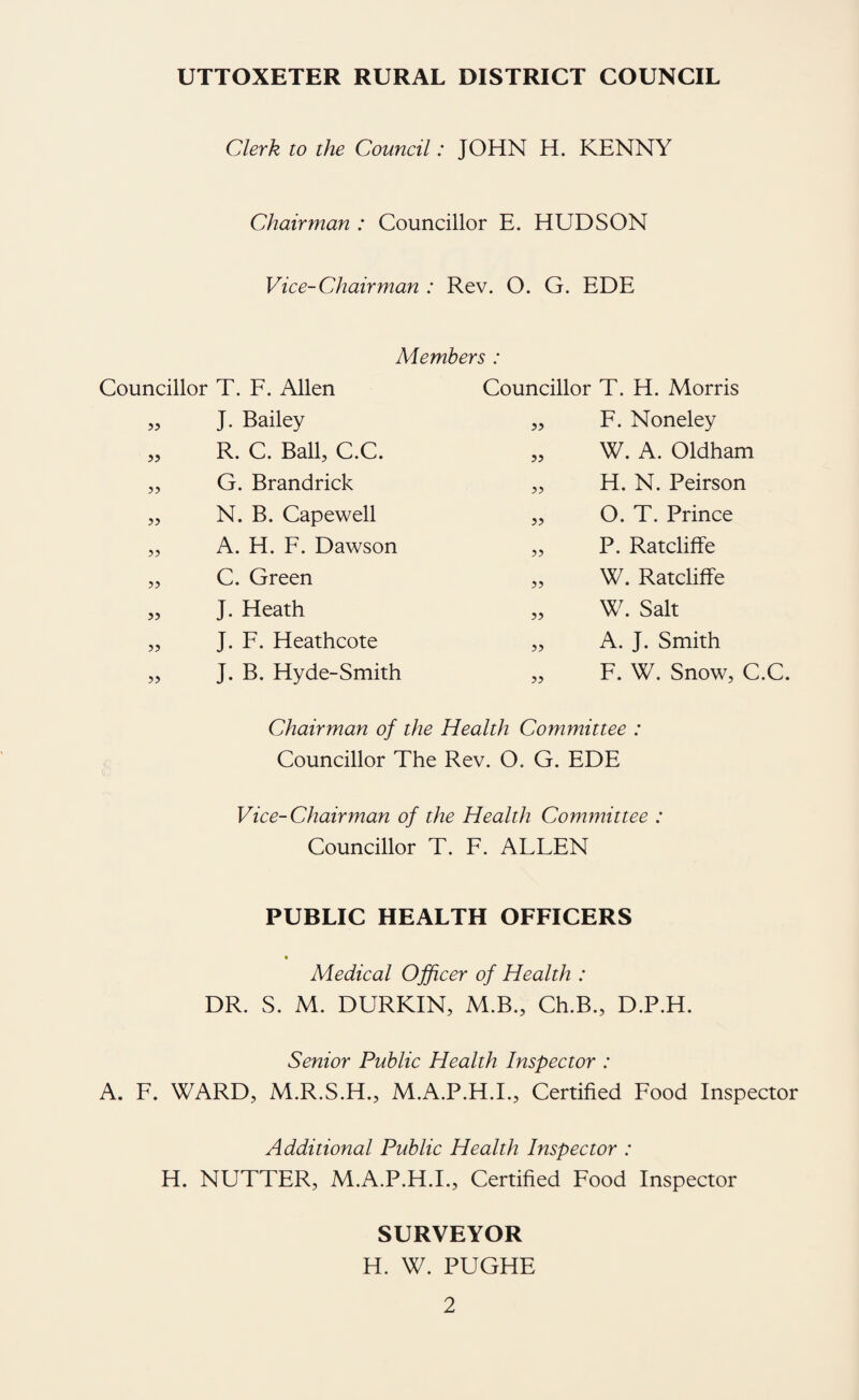 UTTOXETER RURAL DISTRICT COUNCIL Clerk to the Council: JOHN H. KENNY Chairman : Councillor E. HUDSON Vice-Chairman : Rev. O. G. EDE Members : Councillor T. F. Allen „ J. Bailey „ R. C. Ball, C.C. „ G. Brandrick „ N. B. Capewell „ A. H. F. Dawson „ C. Green „ J. Heath „ J. F. Heathcote „ J. B. Hyde-Smith Councillor T. H. Morris „ F. Noneley „ W. A. Oldham „ H. N. Peirson „ O. T. Prince „ P. Ratcliffe „ W. Ratcliffe „ W. Salt „ A. J. Smith „ F. W. Snow, C.C. Chairman of the Health Committee : Councillor The Rev. O. G. EDE Vice-Chairman of the Health Committee : Councillor T. F. ALLEN PUBLIC HEALTH OFFICERS « Medical Officer of Health : DR. S. M. DURKIN, M.B., Ch.B., D.P.H. Senior Public Health Inspector : A. F. WARD, M.R.S.H., M.A.P.H.L, Certified Food Inspector Additional Public Health Inspector : H. NUTTER, M.A.P.H.I., Certified Food Inspector SURVEYOR H. W. PUGHE