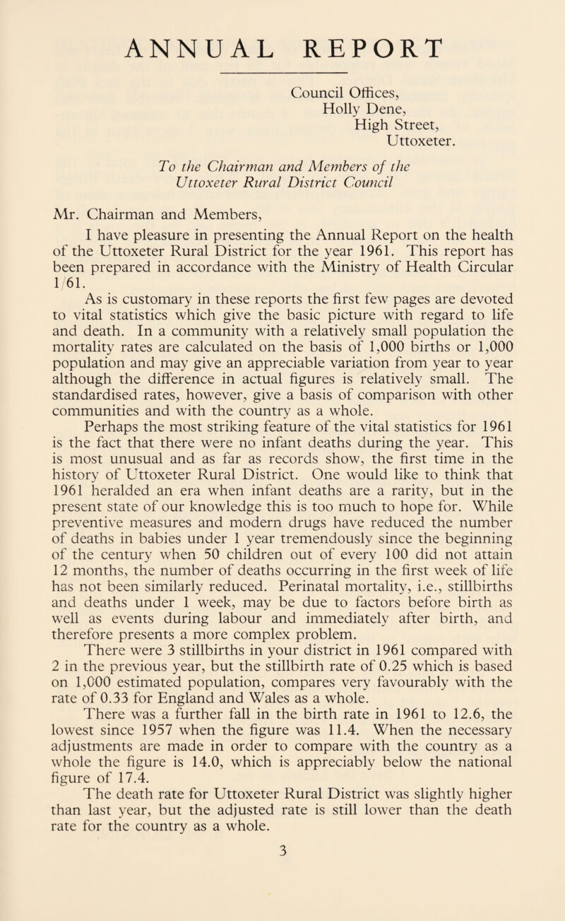 ANNUAL REPORT Council Offices, Holly Dene, High Street, Uttoxeter. To the Chairman and Members of the Uttoxeter Rural District Council A4r. Chairman and ALembers, I have pleasure in presenting the Annual Report on the health of the Uttoxeter Rural District for the year 1961. This report has been prepared in accordance with the Ministry of Health Circular 1 61. As is customary in these reports the first few pages are devoted to vital statistics which give the basic picture with regard to life and death. In a community with a relatively small population the mortality rates are calculated on the basis of 1,000 births or 1,000 population and may give an appreciable variation from year to year although the difference in actual figures is relatively small. The standardised rates, however, give a basis of comparison with other communities and with the country as a whole. Perhaps the most striking feature of the vital statistics for 1961 is the fact that there were no infant deaths during the year. This is most unusual and as far as records show, the first time in the history of Uttoxeter Rural District. One would like to think that 1961 heralded an era when infant deaths are a rarity, but in the present state of our knowledge this is too much to hope for. While preventive measures and modern drugs have reduced the number of deaths in babies under 1 year tremendously since the beginning of the century when 50 children out of every 100 did not attain 12 months, the number of deaths occurring in the first week of life has not been similarly reduced. Perinatal mortality, i.e., stillbirths and deaths under 1 week, may be due to factors before birth as well as events during labour and immediately after birth, and therefore presents a more complex problem. There were 3 stillbirths in your district in 1961 compared with 2 in the previous year, but the stillbirth rate of 0,25 which is based on 1,000 estimated population, compares very favourably with the rate of 0.33 for England and Wales as a whole. There was a further fall in the birth rate in 1961 to 12.6, the lowest since 1957 when the figure was 11.4. When the necessary adjustments are made in order to compare with the country as a whole the figure is 14.0, which is appreciably below the national figure of 17.4. The death rate for Uttoxeter Rural District was slightly higher than last year, but the adjusted rate is still lower than the death rate for the country as a whole.
