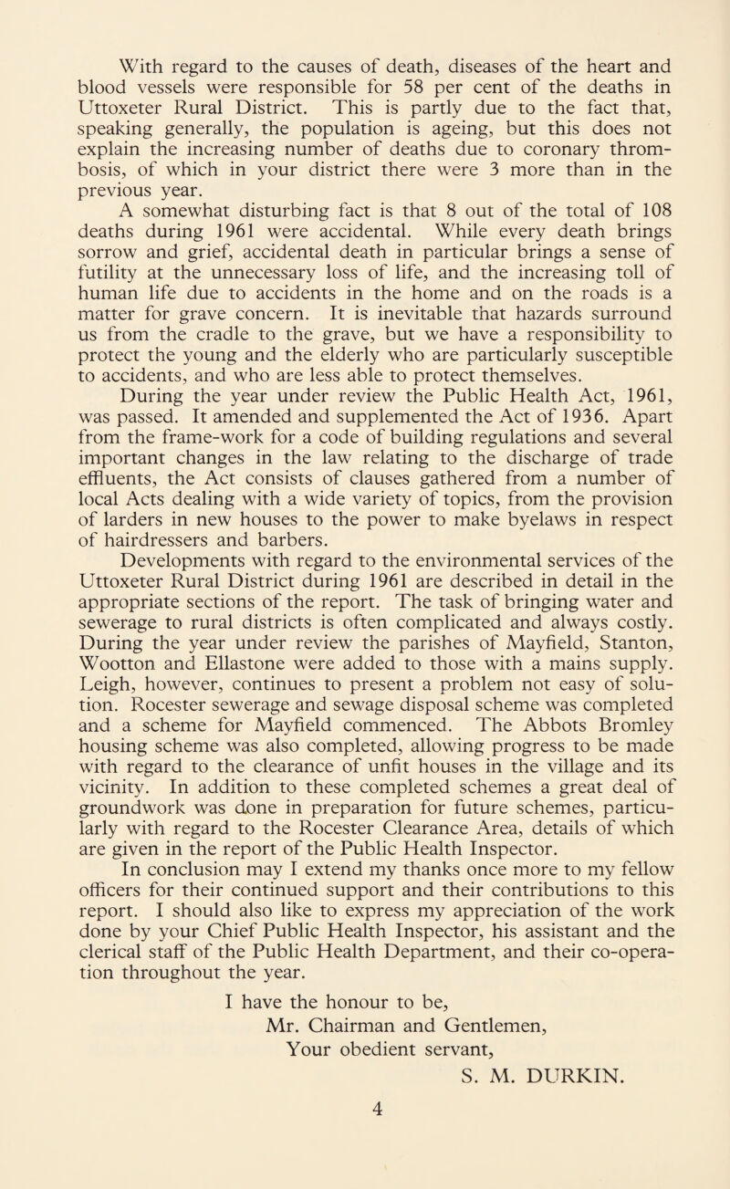 With regard to the causes of death, diseases of the heart and blood vessels were responsible for 58 per cent of the deaths in Uttoxeter Rural District. This is partly due to the fact that, speaking generally, the population is ageing, but this does not explain the increasing number of deaths due to coronary throm¬ bosis, of which in your district there were 3 more than in the previous year. A somewhat disturbing fact is that 8 out of the total of 108 deaths during 1961 were accidental. While every death brings sorrow and grief, accidental death in particular brings a sense of futility at the unnecessary loss of life, and the increasing toll of human life due to accidents in the home and on the roads is a matter for grave concern. It is inevitable that hazards surround us from the cradle to the grave, but we have a responsibility to protect the young and the elderly who are particularly susceptible to accidents, and who are less able to protect themselves. During the year under review the Public Health Act, 1961, was passed. It amended and supplemented the Act of 1936. Apart from the frame-work for a code of building regulations and several important changes in the law relating to the discharge of trade effluents, the Act consists of clauses gathered from a number of local Acts dealing with a wide variety of topics, from the provision of larders in new houses to the power to make byelaws in respect of hairdressers and barbers. Developments with regard to the environmental services of the Uttoxeter Rural District during 1961 are described in detail in the appropriate sections of the report. The task of bringing water and sewerage to rural districts is often complicated and always costly. During the year under review the parishes of Mayfield, Stanton, Wootton and Ellastone were added to those with a mains supply. Leigh, however, continues to present a problem not easy of solu¬ tion. Rocester sewerage and sewage disposal scheme was completed and a scheme for Mayfield commenced. The Abbots Bromley housing scheme was also completed, allowing progress to be made with regard to the clearance of unfit houses in the village and its vicinity. In addition to these completed schemes a great deal of groundwork was done in preparation for future schemes, particu¬ larly with regard to the Rocester Clearance Area, details of which are given in the report of the Public Health Inspector. In conclusion may I extend my thanks once more to my fellow officers for their continued support and their contributions to this report. I should also like to express my appreciation of the work done by your Chief Public Health Inspector, his assistant and the clerical staff of the Public Health Department, and their co-opera¬ tion throughout the year. I have the honour to be, Mr. Chairman and Gentlemen, Your obedient servant, S. M. DURKIN.