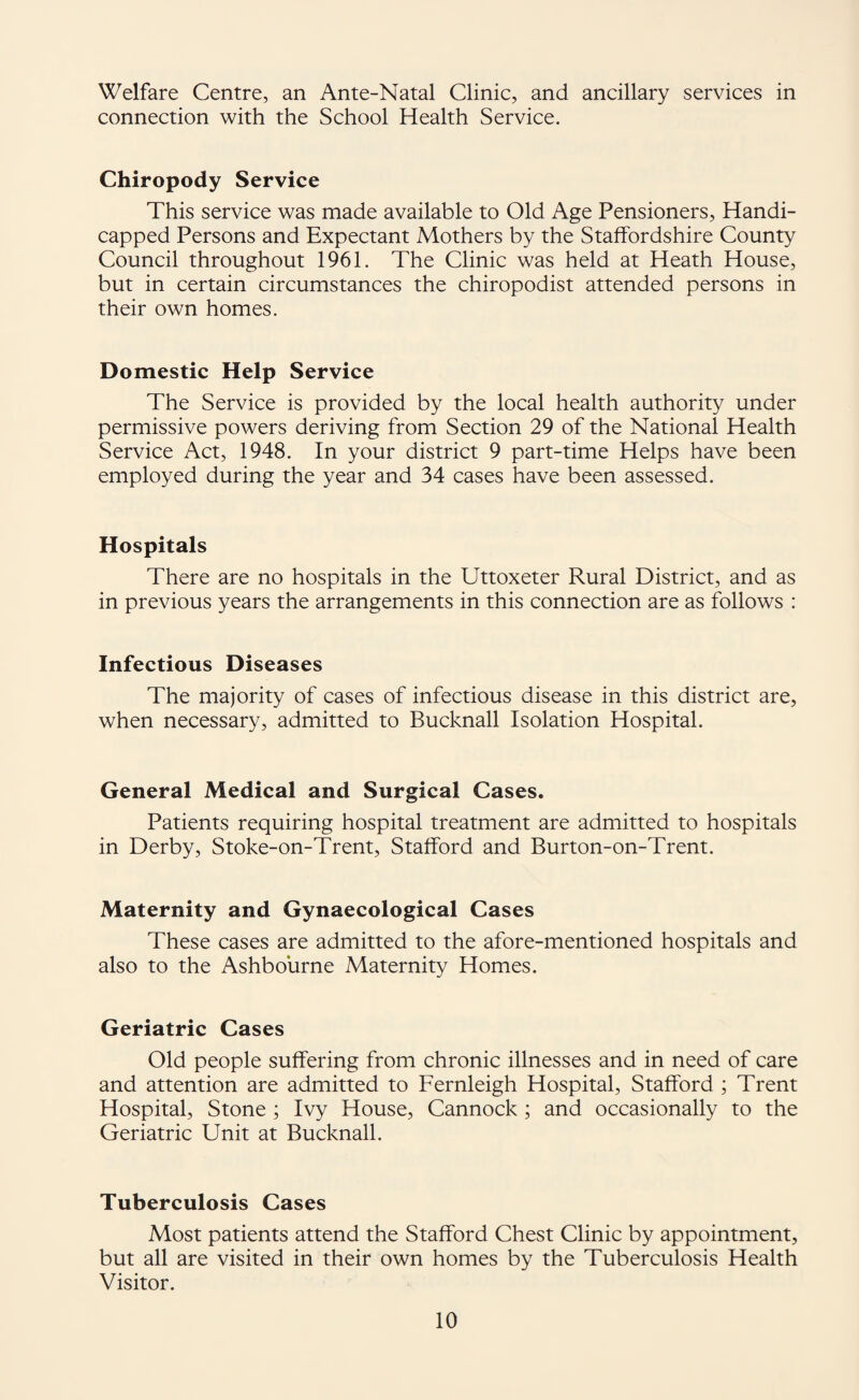 Welfare Centre, an Ante-Natal Clinic, and ancillary services in connection with the School Health Service. Chiropody Service This service was made available to Old Age Pensioners, Handi¬ capped Persons and Expectant Mothers by the Staffordshire County Council throughout 1961. The Clinic was held at Heath House, but in certain circumstances the chiropodist attended persons in their own homes. Domestic Help Service The Service is provided by the local health authority under permissive powers deriving from Section 29 of the National Health Service Act, 1948. In your district 9 part-time Helps have been employed during the year and 34 cases have been assessed. Hospitals There are no hospitals in the Uttoxeter Rural District, and as in previous years the arrangements in this connection are as follows : Infectious Diseases The majority of cases of infectious disease in this district are, when necessary, admitted to Bucknall Isolation Hospital. General Medical and Surgical Cases. Patients requiring hospital treatment are admitted to hospitals in Derby, Stoke-on-Trent, Stafford and Burton-on-Trent. Maternity and Gynaecological Cases These cases are admitted to the afore-mentioned hospitals and also to the Ashbourne Maternity Homes. Geriatric Cases Old people suffering from chronic illnesses and in need of care and attention are admitted to Fernleigh Hospital, Stafford ; Trent Hospital, Stone ; Ivy House, Cannock; and occasionally to the Geriatric Unit at Bucknall. Tuberculosis Cases Most patients attend the Stafford Chest Clinic by appointment, but all are visited in their own homes by the Tuberculosis Health Visitor.