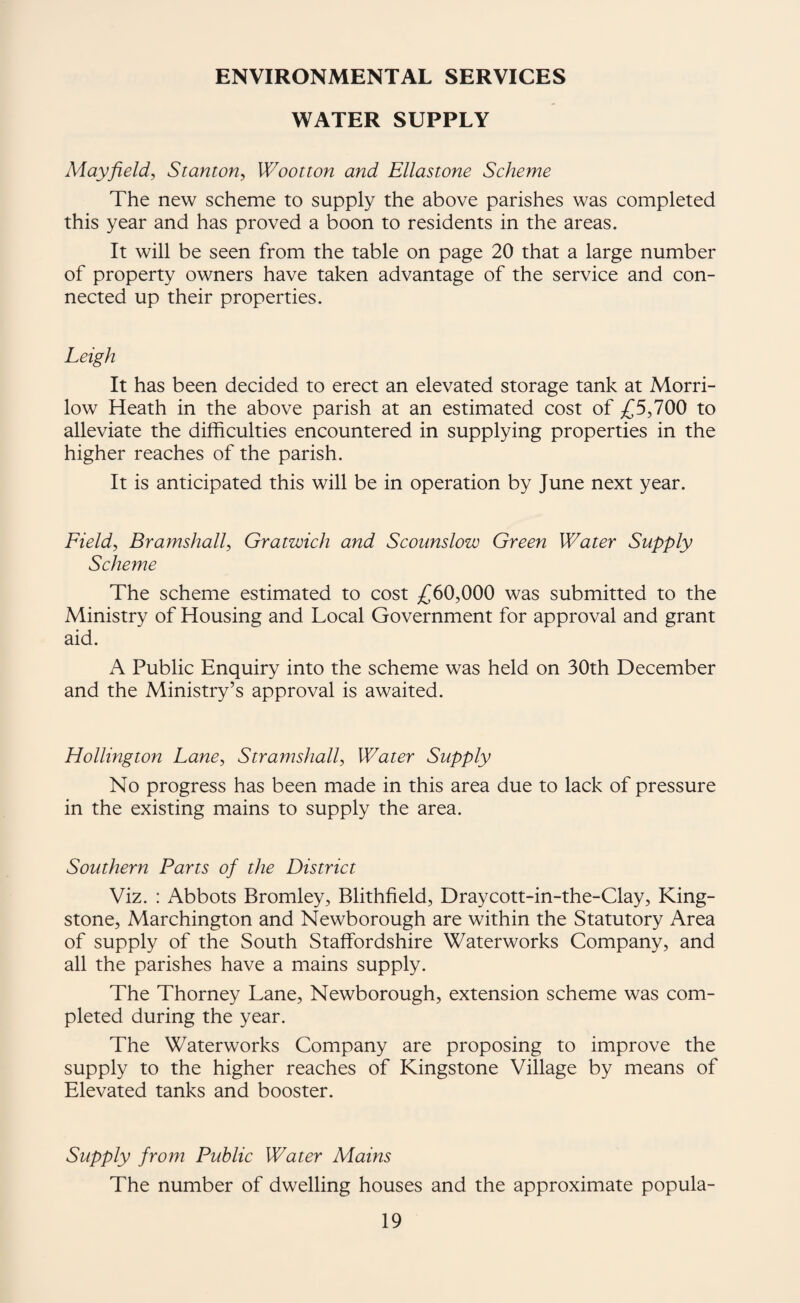 ENVIRONMENTAL SERVICES WATER SUPPLY Mayfield, Stanton, Wootton and Ellastone Scheme The new scheme to supply the above parishes was completed this year and has proved a boon to residents in the areas. It will be seen from the table on page 20 that a large number of property owners have taken advantage of the service and con¬ nected up their properties. Leigh It has been decided to erect an elevated storage tank at Morri- low Heath in the above parish at an estimated cost of £5,100 to alleviate the difficulties encountered in supplying properties in the higher reaches of the parish. It is anticipated this will be in operation by June next year. Field, Bramshall, Gratwich and Scoimslow Green Water Supply Scheme The scheme estimated to cost ;(^60,000 was submitted to the Ministry of Housing and Local Government for approval and grant aid. A Public Enquiry into the scheme was held on 30th December and the Ministry’s approval is awaited. Hollington Lane, Stramshall, Water Supply No progress has been made in this area due to lack of pressure in the existing mains to supply the area. Southern Parts of the District Viz. : Abbots Bromley, Blithfield, Draycott-in-the-Clay, King- stone, Marchington and Newborough are within the Statutory Area of supply of the South Staffordshire Waterworks Company, and all the parishes have a mains supply. The Thorney Lane, Newborough, extension scheme was com¬ pleted during the year. The Waterworks Company are proposing to improve the supply to the higher reaches of Kingstone Village by means of Elevated tanks and booster. Supply from Public Water Mains The number of dwelling houses and the approximate popula-