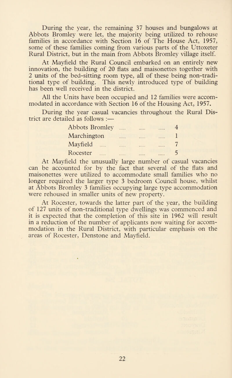 During the year, the remaining 37 houses and bungalows at Abbots Bromley were let, the majority being utilized to rehouse families in accordance with Section 16 of The House Act, 1957, some of these families coming from various parts of the Uttoxeter Rural District, but in the main from Abbots Bromley village itself. At Mayfield the Rural Council embarked on an entirely new innovation, the building of 20 flats and maisonettes together with 2 units of the bed-sitting room type, all of these being non-tradi- tional type of building. This newly introduced type of building has been well received in the district. All the Units have been occupied and 12 families were accom¬ modated in accordance with Section 16 of the Housing Act, 1957. During the year casual vacancies throughout the Rural Dis¬ trict are detailed as follows :— Abbots Bromley . . . 4 Marchington . . . 1 Mayfield . . . . 7 Rocester . . . 5 At Mayfield the unusually large number of casual vacancies can be accounted for by the fact that several of the flats and maisonettes were utilized to accommodate small families who no longer required the larger type 3 bedroom Council house, whilst at Abbots Bromley 3 families occupying large type accommodation were rehoused in smaller units of new property. At Rocester, towards the latter part of the year, the building of 127 units of non-traditional type dwellings was commenced and it is expected that the completion of this site in 1962 will result in a reduction of the number of applicants now waiting for accom¬ modation in the Rural District, with particular emphasis on the areas of Rocester, Denstone and Mayfield.