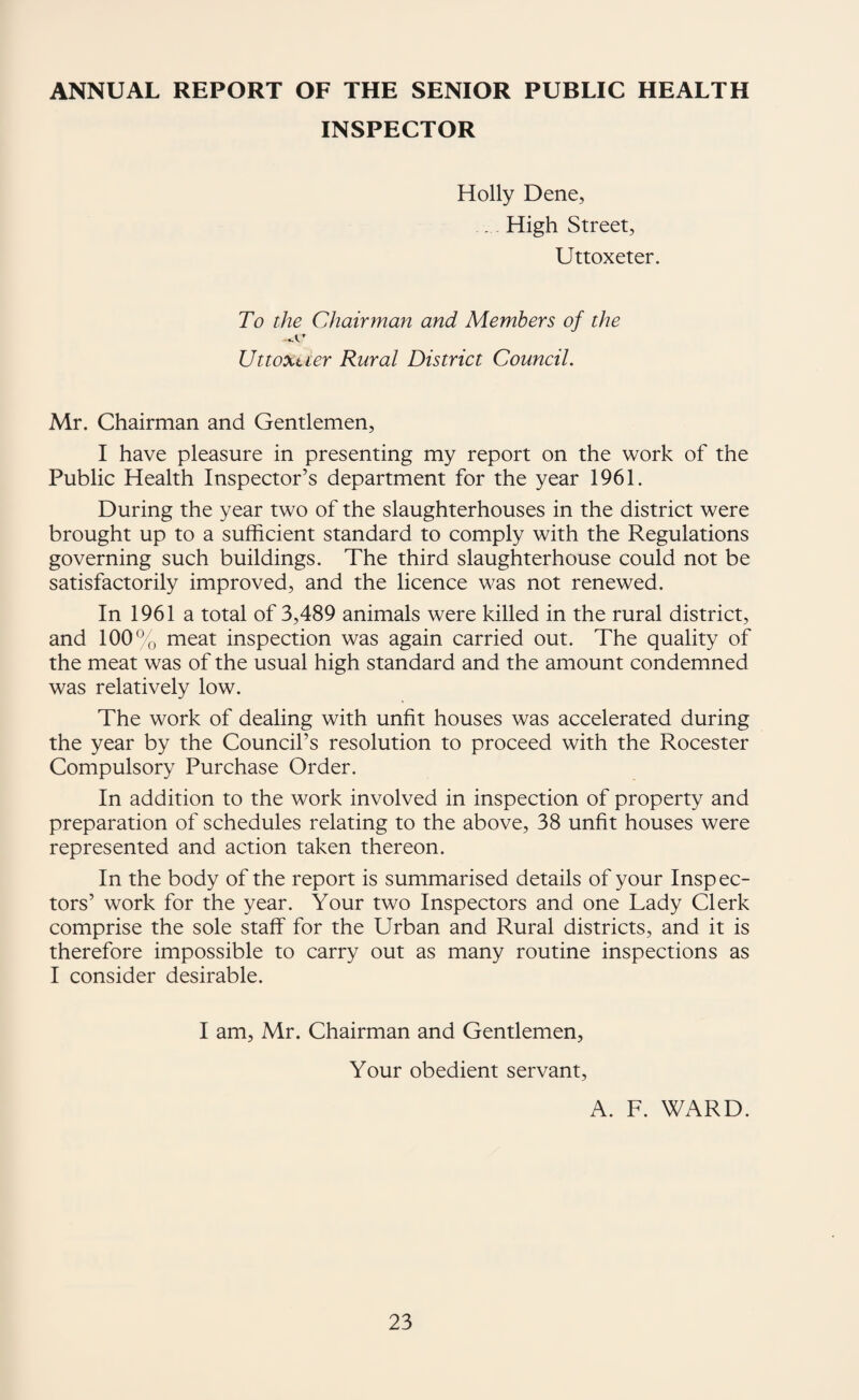 ANNUAL REPORT OF THE SENIOR PUBLIC HEALTH INSPECTOR Holly Dene, . High Street, Uttoxeter. To the Chairman and Members of the Uttoxtier Rural District Council. Mr. Chairman and Gentlemen, I have pleasure in presenting my report on the work of the Public Health Inspector’s department for the year 1961. During the year two of the slaughterhouses in the district were brought up to a sufficient standard to comply with the Regulations governing such buildings. The third slaughterhouse could not be satisfactorily improved, and the licence was not renewed. In 1961 a total of 3,489 animals were killed in the rural district, and 100% meat inspection was again carried out. The quality of the meat was of the usual high standard and the amount condemned was relatively low. The work of dealing with unfit houses was accelerated during the year by the Council’s resolution to proceed with the Rocester Compulsory Purchase Order. In addition to the work involved in inspection of property and preparation of schedules relating to the above, 38 unfit houses were represented and action taken thereon. In the body of the report is summarised details of your Inspec¬ tors’ work for the year. Your two Inspectors and one Lady Clerk comprise the sole staff for the Urban and Rural districts, and it is therefore impossible to carry out as many routine inspections as I consider desirable. I am, Mr. Chairman and Gentlemen, Your obedient servant. A. F. WARD.