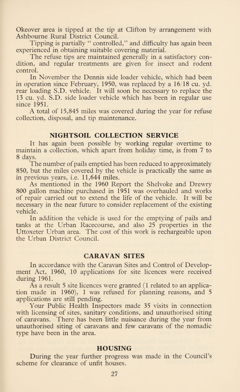 Okeover area is tipped at the tip at Clifton by arrangement with Ashbourne Rural District Council. Tipping is partially “ controlled,” and difficulty has again been experienced in obtaining suitable covering material. The refuse tips are maintained generally in a satisfactory con¬ dition, and regular treatments are given for insect and rodent control. In November the Dennis side loader vehicle, which had been in operation since February, 1950, was replaced by a 16/18 cu. yd. rear loading S.D. vehicle. It will soon be necessary to replace the 13 cu. yd. S.D. side loader vehicle which has been in regular use since 1951. A total of 15,845 miles was covered during the year for refuse collection, disposal, and tip maintenance. NIGHTSOIL COLLECTION SERVICE It has again been possible by working regular overtime to maintain a collection, which apart from holiday time, is from 7 to 8 days. The number of pails emptied has been reduced to approximately 850, but the miles covered by the vehicle is practically the same as in previous years, i.e. 11,644 miles. As mentioned in the 1960 Report the Shelvoke and Drewry 800 gallon machine purchased in 1951 was overhauled and works of repair carried out to extend the life of the vehicle. It will be necessary in the near future to consider replacement of the existing vehicle. In addition the vehicle is used for the emptying of pails and tanks at the Urban Racecourse, and also 25 properties in the Uttoxeter Urban area. The cost of this work is rechargeable upon the Urban District Council. CARAVAN SITES In accordance with the Caravan Sites and Control of Develop¬ ment Act, 1960, 10 applications for site licences were received during 1961. As a result 5 site licences were granted (1 related to an applica¬ tion made in 1960), 1 was refused for planning reasons, and 5 applications are still pending. Your Public Health Inspectors made 35 visits in connection with licensing of sites, sanitary conditions, and unauthorised siting of caravans. There has been little nuisance during the year from unauthorised siting of caravans and few caravans of the nomadic type have been in the area. HOUSING During the year further progress was made in the Council’s scheme for clearance of unfit houses.