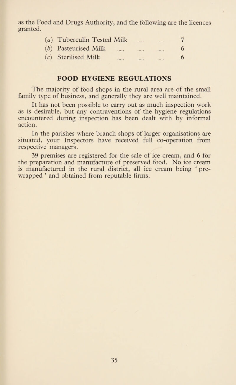 as the Food and Drugs Authority, and the following are the licences granted. {a) Tuberculin Tested Milk {h) Pasteurised Milk (c) Sterilised Milk 7 6 6 FOOD HYGIENE REGULATIONS The majority of food shops in the rural area are of the small family type of business, and generally they are well maintained. It has not been possible to carry out as much inspection work as is desirable, but any contraventions of the hygiene regulations encountered during inspection has been dealt with by informal action. In the parishes where branch shops of larger organisations are situated, your Inspectors have received full co-operation from respective managers. 39 premises are registered for the sale of ice cream, and 6 for the preparation and manufacture of preserved food. No ice cream is manufactured in the rural district, all ice cream being ‘ pre¬ wrapped ’ and obtained from reputable firms.