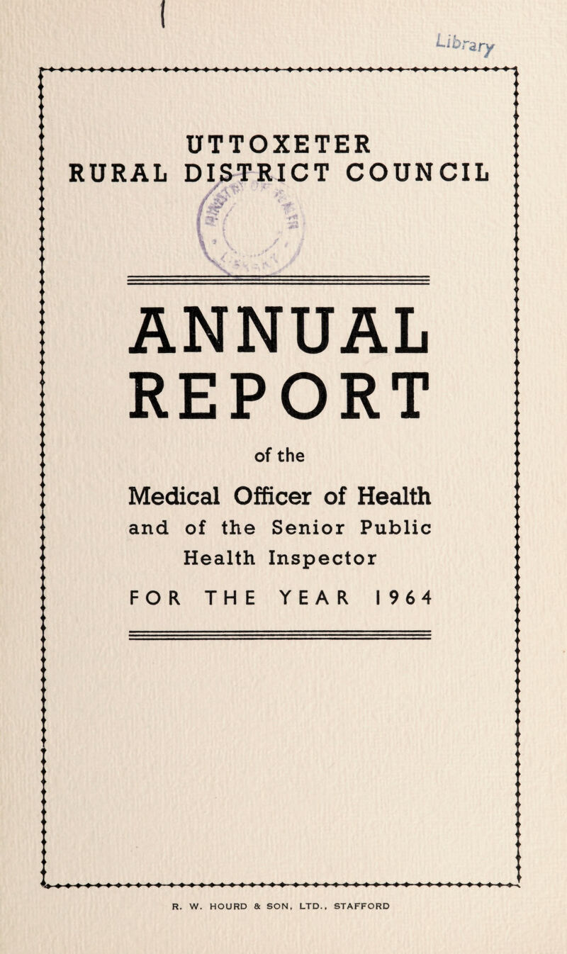 Lib,- ary UTTOXETER RURAL DISTRICT COUNCIL \ V ANNUAL REPORT of the Medical Officer of Health and of the Senior Public Health Inspector FOR THE YEAR I 964 R. W. HOURD a SON, LTD., STAFFORD