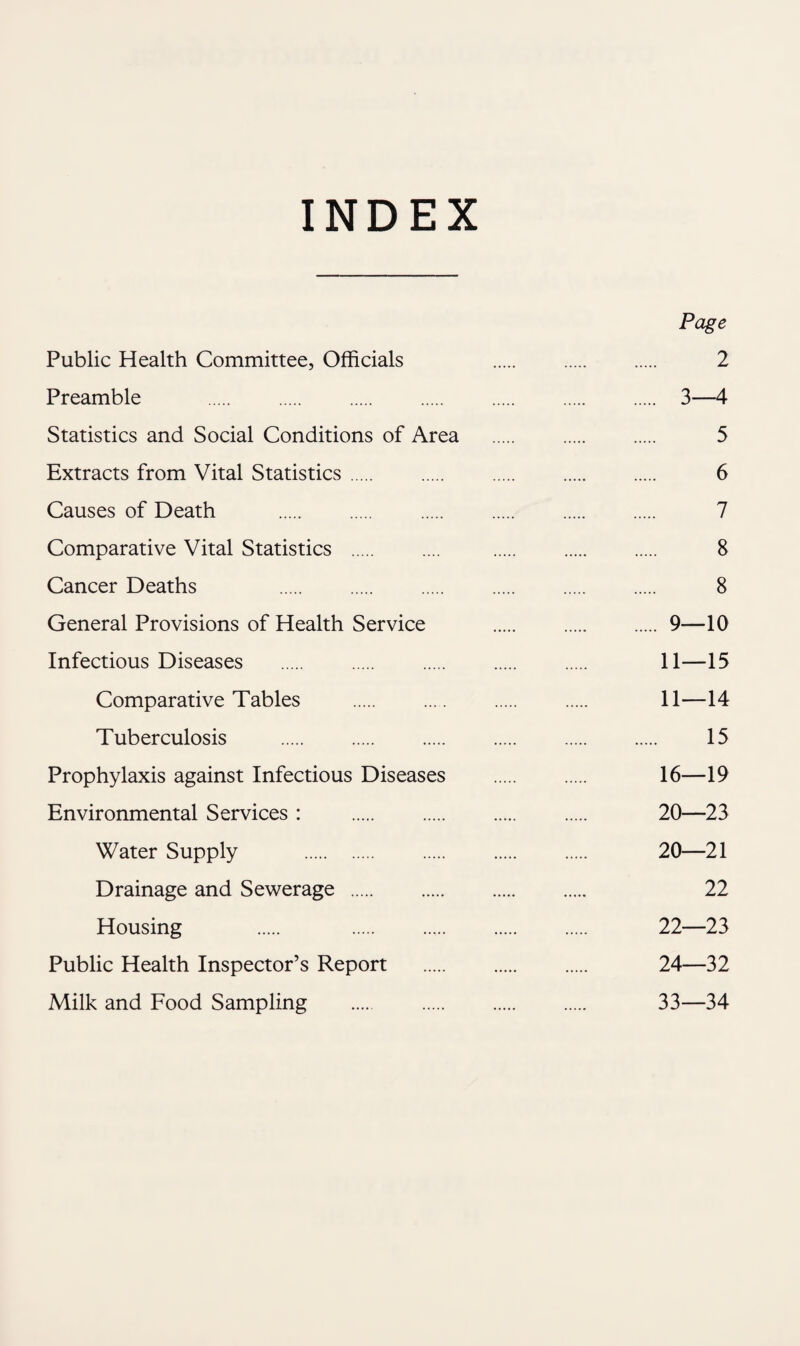 INDEX Page Public Health Committee, Officials 2 Preamble . 3—4 Statistics and Social Conditions of Area . . 5 Extracts from Vital Statistics. 6 Causes of Death . . . . . 7 Comparative Vital Statistics .... . . 8 Cancer Deaths 8 General Provisions of Health Service .9—10 Infectious Diseases . 11—15 Comparative Tables . .... . . 11—14 Tuberculosis . 15 Prophylaxis against Infectious Diseases . . 16—19 Environmental Services : . 20—23 Water Supply . 20—21 Drainage and Sewerage . 22 Housing . . . . . 22—23 Public Health Inspector’s Report . 24—32 Milk and Food Sampling . 33—34