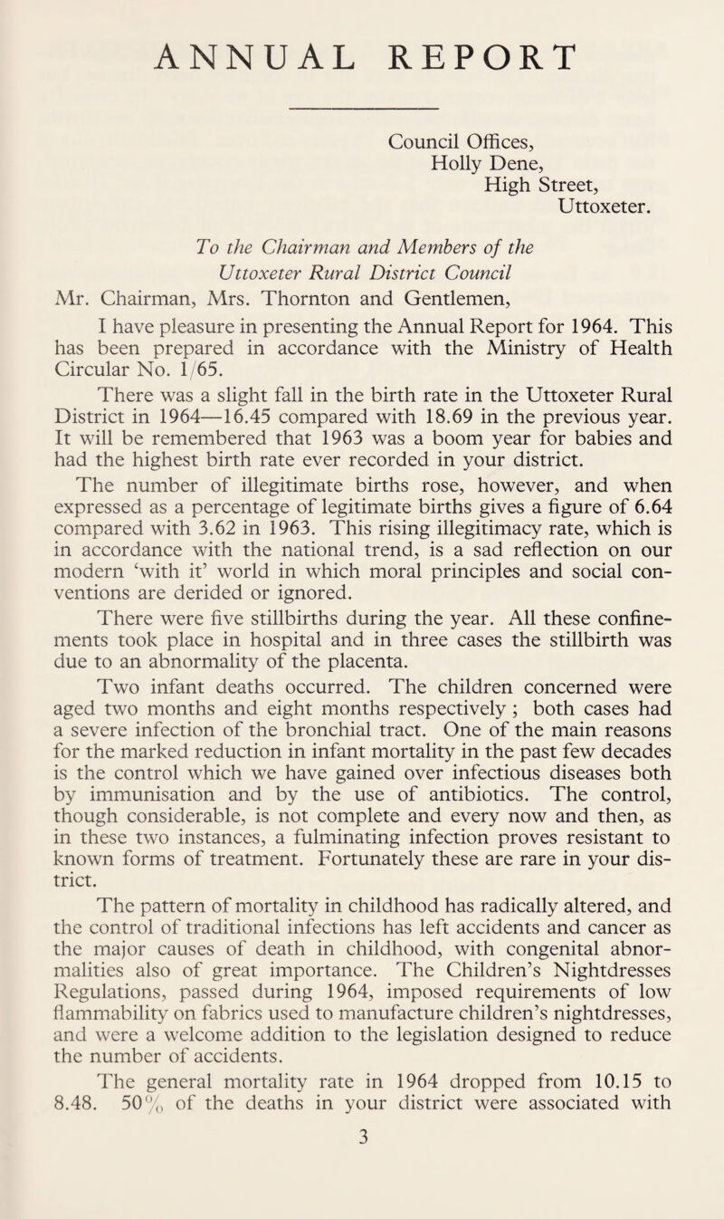 ANNUAL REPORT Council Offices, Holly Dene, High Street, Uttoxeter. To the Chairman and Members of the Uttoxeter Rural Distriet Council A4r. Chairman, Mrs, Thornton and Gentlemen, I have pleasure in presenting the Annual Report for 1964. This has been prepared in accordance with the Ministry of Health Circular No. 1/65. There was a slight fall in the birth rate in the Uttoxeter Rural District in 1964—16.45 compared with 18.69 in the previous year. It will be remembered that 1963 was a boom year for babies and had the highest birth rate ever recorded in your district. The number of illegitimate births rose, however, and when expressed as a percentage of legitimate births gives a figure of 6.64 compared with 3.62 in 1963. This rising illegitimacy rate, which is in accordance with the national trend, is a sad reflection on our modern ‘with it’ world in which moral principles and social con¬ ventions are derided or ignored. There were five stillbirths during the year. All these confine¬ ments took place in hospital and in three cases the stillbirth was due to an abnormality of the placenta. Two infant deaths occurred. The children concerned were aged two months and eight months respectively; both cases had a severe infection of the bronchial tract. One of the main reasons for the marked reduction in infant mortality in the past few decades is the control which we have gained over infectious diseases both by immunisation and by the use of antibiotics. The control, though considerable, is not complete and every now and then, as in these two instances, a fulminating infection proves resistant to known forms of treatment. Fortunately these are rare in your dis¬ trict. The pattern of mortality in childhood has radically altered, and the control of traditional infections has left accidents and cancer as the major causes of death in childhood, with congenital abnor¬ malities also of great importance. The Children’s Nightdresses Regulations, passed during 1964, imposed requirements of low flammability on fabrics used to manufacture children’s nightdresses, and were a welcome addition to the legislation designed to reduce the number of accidents. The general mortality rate in 1964 dropped from 10.15 to 8.48. 50% of the deaths in your district were associated with