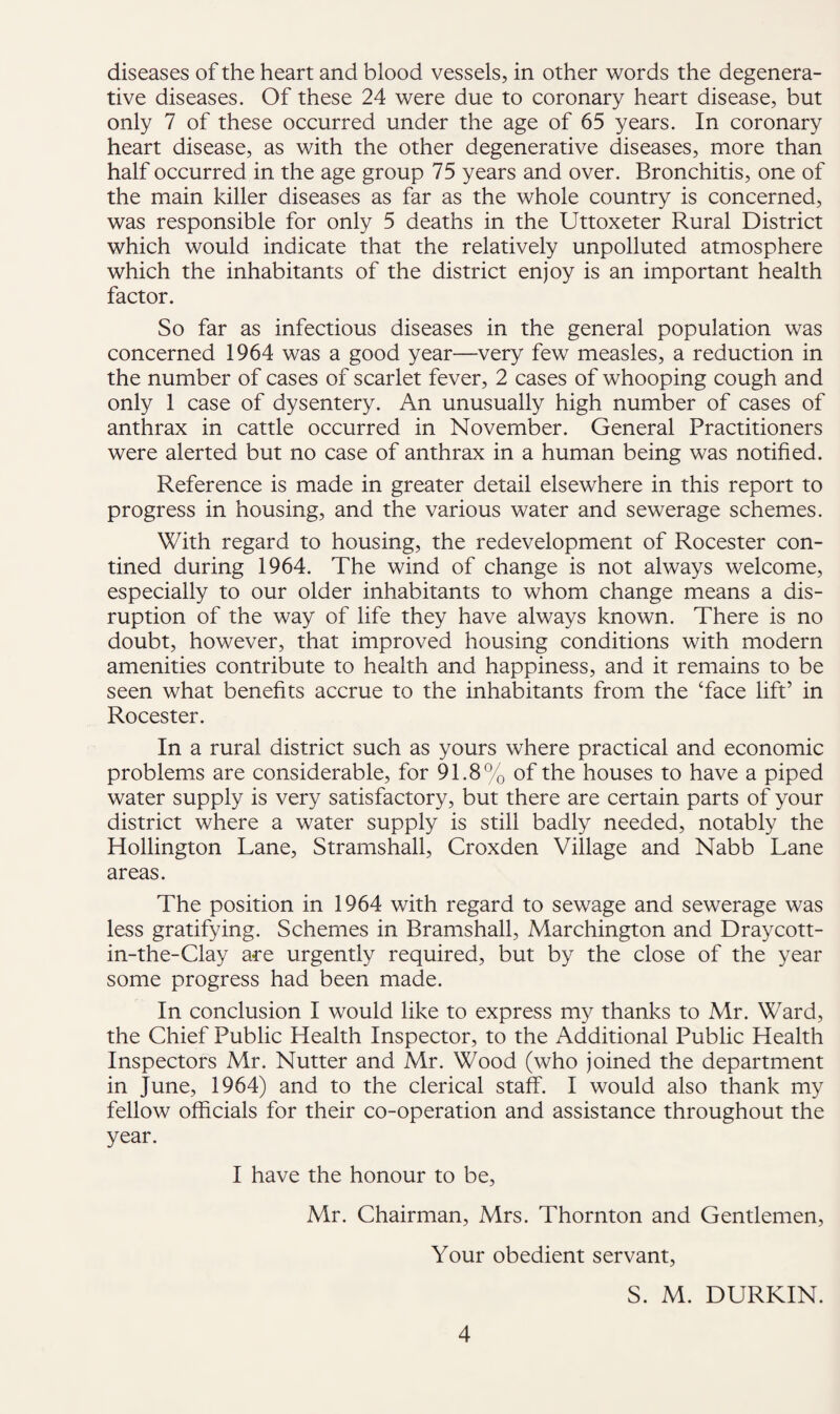 diseases of the heart and blood vessels, in other words the degenera¬ tive diseases. Of these 24 were due to coronary heart disease, but only 7 of these occurred under the age of 65 years. In coronary heart disease, as with the other degenerative diseases, more than half occurred in the age group 75 years and over. Bronchitis, one of the main killer diseases as far as the whole country is concerned, was responsible for only 5 deaths in the Uttoxeter Rural District which would indicate that the relatively unpolluted atmosphere which the inhabitants of the district enjoy is an important health factor. So far as infectious diseases in the general population was concerned 1964 was a good year—very few measles, a reduction in the number of cases of scarlet fever, 2 cases of whooping cough and only 1 case of dysentery. An unusually high number of cases of anthrax in cattle occurred in November. General Practitioners were alerted but no case of anthrax in a human being was notified. Reference is made in greater detail elsewhere in this report to progress in housing, and the various water and sewerage schemes. With regard to housing, the redevelopment of Rocester con- tined during 1964. The wind of change is not always welcome, especially to our older inhabitants to whom change means a dis¬ ruption of the way of life they have always known. There is no doubt, however, that improved housing conditions with modern amenities contribute to health and happiness, and it remains to be seen what benefits accrue to the inhabitants from the ‘face lift’ in Rocester. In a rural district such as yours where practical and economic problems are considerable, for 91.8% of the houses to have a piped water supply is very satisfactory, but there are certain parts of your district where a water supply is still badly needed, notably the Hollington Lane, Stramshall, Croxden Village and Nabb Lane areas. The position in 1964 with regard to sewage and sewerage was less gratifying. Schemes in Bramshall, Marchington and Draycott- in-the-Clay are urgently required, but by the close of the year some progress had been made. In conclusion I would like to express my thanks to Mr. Ward, the Chief Public Health Inspector, to the Additional Public Health Inspectors Mr. Nutter and Mr. Wood (who joined the department in June, 1964) and to the clerical staff. I would also thank my fellow officials for their co-operation and assistance throughout the year. I have the honour to be, Mr. Chairman, Mrs. Thornton and Gentlemen, Your obedient servant, S. M. DURKIN.