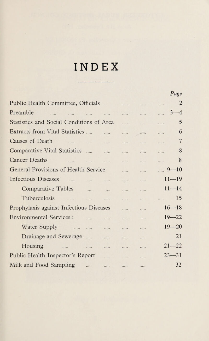 INDEX Page Public Health Committee, Officials . . . 2 Preamble . 3—4 Statistics and Social Conditions of Area . . . 5 Extracts from Vital Statistics. . . . . 6 Causes of Death . . . . . . 7 Comparative Vital Statistics . . . . . 8 Cancer Deaths 8 General Provisions of Health Service .9—10 Infectious Diseases . 11—19 Comparative Tables . . . . 11—14 Tuberculosis . 15 Prophylaxis against Infectious Diseases . . 16—18 Environmental Services : . . . . 19—22 Water Supply . . . . 19—20 Drainage and Sewerage . . . . 21 Housing . . . . . 21—22 Public Health Inspector’s Report . . . 23—31 Milk and Food Sampling .... . . . 32