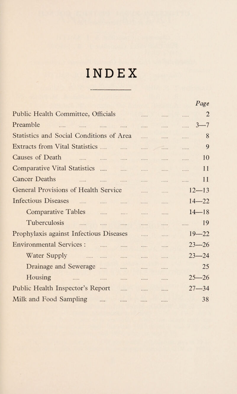 INDEX Page Public Health Committee, Officials 2 Preamble . . . . . . . 3—7 Statistics and Social Conditions of Area . . . 8 Extracts from Vital Statistics. . . . . 9 Causes of Death . 10 Comparative Vital Statistics . 11 Cancer Deaths 11 General Provisions of Health Service . 12—13 Infectious Diseases . 14—22 Comparative Tables . 14—18 Tuberculosis . 19 Prophylaxis against Infectious Diseases . 19—22 Environmental Services : . . . . 23—26 Water Supply . 23—24 Drainage and Sewerage . 25 Housing . . 25—26 Public Health Inspector’s Report . . . 27—34 Milk and Food Sampling . 38