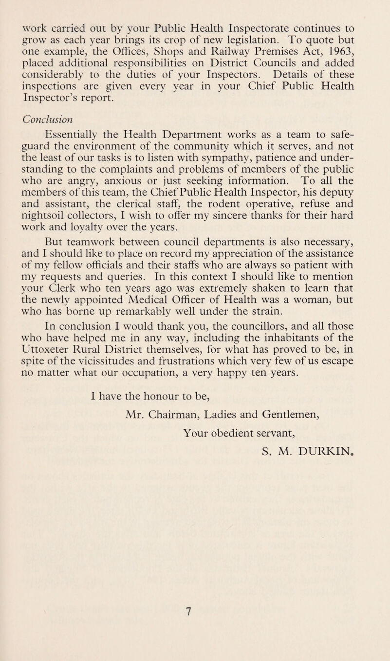 work carried out by your Public Health Inspectorate continues to grow as each year brings its crop of new legislation. To quote but one example, the Offices, Shops and Railway Premises Act, 1963, placed additional responsibilities on District Councils and added considerably to the duties of your Inspectors. Details of these inspections are given every year in your Chief Public Health Inspector’s report. Conclusion Essentially the Health Department works as a team to safe¬ guard the environment of the community which it serves, and not the least of our tasks is to listen with sympathy, patience and under¬ standing to the complaints and problems of members of the public who are angry, anxious or just seeking information. To all the members of this team, the Chief Public Health Inspector, his deputy and assistant, the clerical staff, the rodent operative, refuse and nightsoil collectors, I wish to offer my sincere thanks for their hard work and loyalty over the years. But teamwork between council departments is also necessary, and I should like to place on record my appreciation of the assistance of my fellow officials and their staffs who are always so patient with my requests and queries. In this context I should like to mention your Clerk who ten years ago was extremely shaken to learn that the newly appointed Medical Officer of Health was a woman, but who has borne up remarkably well under the strain. In conclusion I would thank you, the councillors, and all those who have helped me in any way, including the inhabitants of the Uttoxeter Rural District themselves, for what has proved to be, in spite of the vicissitudes and frustrations which very few of us escape no matter what our occupation, a very happy ten years. I have the honour to be, Mr. Chairman, Ladies and Gentlemen, Your obedient servant, S. M. DURKIN*