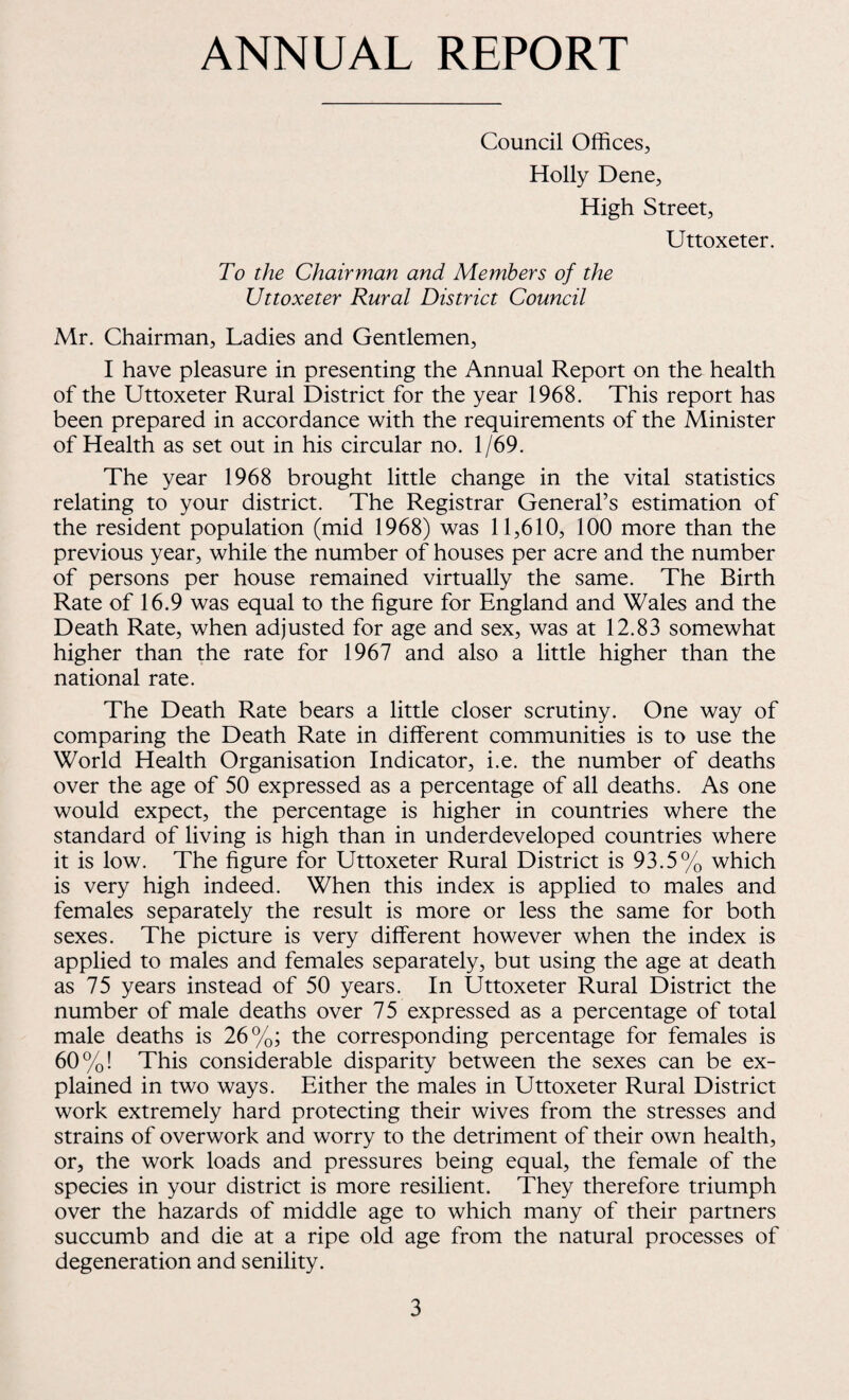 ANNUAL REPORT Council Offices, Holly Dene, High Street, Uttoxeter. To the Chairman and Members of the Uttoxeter Rural District Council Mr. Chairman, Ladies and Gentlemen, I have pleasure in presenting the Annual Report on the health of the Uttoxeter Rural District for the year 1968. This report has been prepared in accordance with the requirements of the Minister of Health as set out in his circular no. 1/69. The year 1968 brought little change in the vital statistics relating to your district. The Registrar General’s estimation of the resident population (mid 1968) was 11,610, 100 more than the previous year, while the number of houses per acre and the number of persons per house remained virtually the same. The Birth Rate of 16.9 was equal to the figure for England and Wales and the Death Rate, when adjusted for age and sex, was at 12.83 somewhat higher than the rate for 1967 and also a little higher than the national rate. The Death Rate bears a little closer scrutiny. One way of comparing the Death Rate in different communities is to use the World Health Organisation Indicator, i.e. the number of deaths over the age of 50 expressed as a percentage of all deaths. As one would expect, the percentage is higher in countries where the standard of living is high than in underdeveloped countries where it is low. The figure for Uttoxeter Rural District is 93.5% which is very high indeed. When this index is applied to males and females separately the result is more or less the same for both sexes. The picture is very different however when the index is applied to males and females separately, but using the age at death as 75 years instead of 50 years. In Uttoxeter Rural District the number of male deaths over 75 expressed as a percentage of total male deaths is 26%; the corresponding percentage for females is 60 %! This considerable disparity between the sexes can be ex¬ plained in two ways. Either the males in Uttoxeter Rural District work extremely hard protecting their wives from the stresses and strains of overwork and worry to the detriment of their own health, or, the work loads and pressures being equal, the female of the species in your district is more resilient. They therefore triumph over the hazards of middle age to which many of their partners succumb and die at a ripe old age from the natural processes of degeneration and senility.